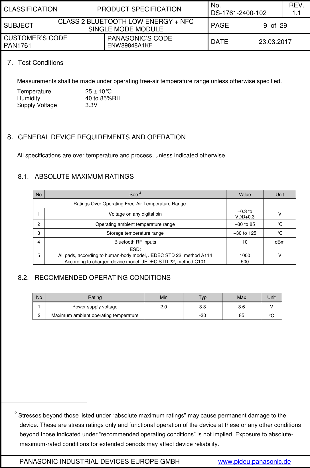 CLASSIFICATION PRODUCT SPECIFICATION No. DS-1761-2400-102 REV. 1.1 SUBJECT CLASS 2 BLUETOOTH LOW ENERGY + NFC SINGLE MODE MODULE PAGE 9  of  29 CUSTOMER’S CODE PAN1761 PANASONIC’S CODE ENW89848A1KF  DATE 23.03.2017   PANASONIC INDUSTRIAL DEVICES EUROPE GMBH www.pideu.panasonic.de  7. Test Conditions  Measurements shall be made under operating free-air temperature range unless otherwise specified. Temperature    25 ± 10°C Humidity      40 to 85%RH Supply Voltage    3.3V    8. GENERAL DEVICE REQUIREMENTS AND OPERATION  All specifications are over temperature and process, unless indicated otherwise.  8.1.  ABSOLUTE MAXIMUM RATINGS  No See 2 Value Unit Ratings Over Operating Free-Air Temperature Range   1 Voltage on any digital pin –0.3 to VDD+0.3  V 2 Operating ambient temperature range –30 to 85 °C 3 Storage temperature range –30 to 125 °C 4 Bluetooth RF inputs 10 dBm 5 ESD:  All pads, according to human-body model, JEDEC STD 22, method A114 According to charged-device model, JEDEC STD 22, method C101  1000 500 V  8.2.  RECOMMENDED OPERATING CONDITIONS  No Rating Min Typ Max Unit 1 Power supply voltage 2.0 3.3 3.6 V 2 Maximum ambient operating temperature   -30 85 C                                                    2 Stresses beyond those listed under “absolute maximum ratings” may cause permanent damage to the device. These are stress ratings only and functional operation of the device at these or any other conditions beyond those indicated under “recommended operating conditions” is not implied. Exposure to absolute-maximum-rated conditions for extended periods may affect device reliability. 