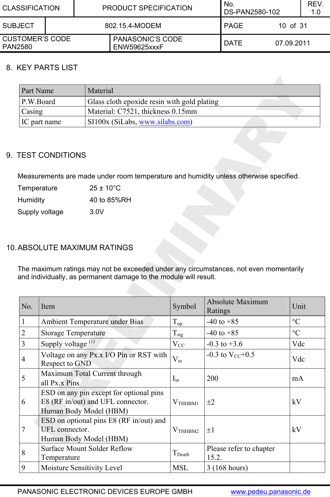 CLASSIFICATION PRODUCT SPECIFICATION No. DS-PAN2580-102 REV. 1.0 SUBJECT  802.15.4-MODEM  PAGE  10  of  31 CUSTOMER’S CODE PAN2580 PANASONIC’S CODE ENW59625xxxF  DATE 07.09.2011   PANASONIC ELECTRONIC DEVICES EUROPE GMBH  www.pedeu.panasonic.de  8.  KEY PARTS LIST  Part Name  Material P.W.Board Glass cloth epoxide resin with gold plating Casing  Material: C7521, thickness 0.15mm IC part name  SI100x (SiLabs, www.silabs.com)   9.  TEST CONDITIONS  Measurements are made under room temperature and humidity unless otherwise specified. Temperature    25 ± 10°C   Humidity    40 to 85%RH Supply voltage    3.0V   10. ABSOLUTE MAXIMUM RATINGS  The maximum ratings may not be exceeded under any circumstances, not even momentarily and individually, as permanent damage to the module will result.  No.  Item  Symbol  Absolute Maximum Ratings  Unit 1  Ambient Temperature under Bias  Top  -40 to +85  °C 2 Storage Temperature  Tstg  -40 to +85  °C 3 Supply voltage (1) VCC  -0.3 to +3.6  Vdc 4  Voltage on any Px.x I/O Pin or RST with Respect to GND  Vin -0.3 to VCC+0.5  Vdc 5  Maximum Total Current through all Px.x Pins  Iin 200  mA 6 ESD on any pin except for optional pins E8 (RF in/out) and UFL connector. Human Body Model (HBM) VTHHBM1 ±2  kV 7 ESD on optional pins E8 (RF in/out) and UFL connector. Human Body Model (HBM) VTHHBM2 ±1  kV 8  Surface Mount Solder Reflow Temperature  TDeath Please refer to chapter 15.2.   9  Moisture Sensitivity Level  MSL  3 (168 hours)   