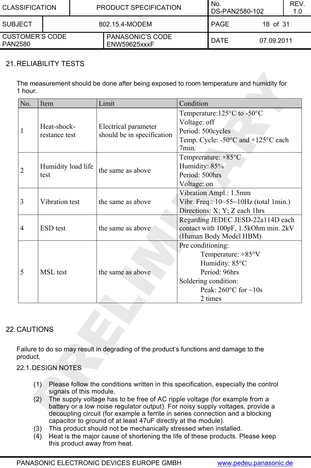 CLASSIFICATION PRODUCT SPECIFICATION No. DS-PAN2580-102 REV. 1.0 SUBJECT  802.15.4-MODEM  PAGE  18  of  31 CUSTOMER’S CODE PAN2580 PANASONIC’S CODE ENW59625xxxF  DATE 07.09.2011   PANASONIC ELECTRONIC DEVICES EUROPE GMBH  www.pedeu.panasonic.de  21. RELIABILITY TESTS  The measurement should be done after being exposed to room temperature and humidity for 1 hour. No.  Item  Limit  Condition 1  Heat-shock-restance test  Electrical parameter should be in specification Temperature:125°C to -50°C Voltage: off Period: 500cycles Temp. Cycle: -50°C and +125°C each 7min. 2  Humidity load life test  the same as above Temprerature: +85°C Humidity: 85% Period: 500hrs Voltage: on 3  Vibration test  the same as above Vibration Ampl.: 1.5mm Vibr. Freq.: 10~55~10Hz (total 1min.) Directions: X; Y; Z each 1hrs 4  ESD test  the same as above Regarding JEDEC JESD-22a114D each contact with 100pF, 1.5kOhm min. 2kV (Human Body Model HBM) 5  MSL test  the same as above Pre conditioning:  Temperature: +85°V  Humidity: 85°C  Period: 96hrs Soldering condition:   Peak: 260°C for ~10s  2 times   22. CAUTIONS  Failure to do so may result in degrading of the product’s functions and damage to the product. 22.1. DESIGN NOTES  (1)  Please follow the conditions written in this specification, especially the control signals of this module. (2)  The supply voltage has to be free of AC ripple voltage (for example from a battery or a low noise regulator output). For noisy supply voltages, provide a decoupling circuit (for example a ferrite in series connection and a blocking capacitor to ground of at least 47uF directly at the module). (3)  This product should not be mechanically stressed when installed. (4)  Heat is the major cause of shortening the life of these products. Please keep this product away from heat. 