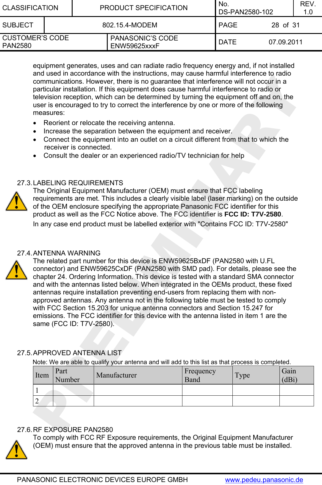CLASSIFICATION PRODUCT SPECIFICATION No. DS-PAN2580-102 REV. 1.0 SUBJECT  802.15.4-MODEM  PAGE  28  of  31 CUSTOMER’S CODE PAN2580 PANASONIC’S CODE ENW59625xxxF  DATE 07.09.2011   PANASONIC ELECTRONIC DEVICES EUROPE GMBH  www.pedeu.panasonic.de equipment generates, uses and can radiate radio frequency energy and, if not installed and used in accordance with the instructions, may cause harmful interference to radio communications. However, there is no guarantee that interference will not occur in a particular installation. If this equipment does cause harmful interference to radio or television reception, which can be determined by turning the equipment off and on, the user is encouraged to try to correct the interference by one or more of the following measures: •  Reorient or relocate the receiving antenna. •  Increase the separation between the equipment and receiver. •  Connect the equipment into an outlet on a circuit different from that to which the receiver is connected. •  Consult the dealer or an experienced radio/TV technician for help   27.3. LABELING REQUIREMENTS The Original Equipment Manufacturer (OEM) must ensure that FCC labeling requirements are met. This includes a clearly visible label (laser marking) on the outside of the OEM enclosure specifying the appropriate Panasonic FCC identifier for this product as well as the FCC Notice above. The FCC identifier is FCC ID: T7V-2580. In any case end product must be labelled exterior with &quot;Contains FCC ID: T7V-2580&quot;   27.4. ANTENNA WARNING The related part number for this device is ENW59625BxDF (PAN2580 with U.FL connector) and ENW59625CxDF (PAN2580 with SMD pad). For details, please see the chapter 24. Ordering Information. This device is tested with a standard SMA connector and with the antennas listed below. When integrated in the OEMs product, these fixed antennas require installation preventing end-users from replacing them with non-approved antennas. Any antenna not in the following table must be tested to comply with FCC Section 15.203 for unique antenna connectors and Section 15.247 for emissions. The FCC identifier for this device with the antenna listed in item 1 are the same (FCC ID: T7V-2580).   27.5. APPROVED ANTENNA LIST          Note: We are able to qualify your antenna and will add to this list as that process is completed. Item  Part Number  Manufacturer  Frequency Band  Type  Gain (dBi) 1          2            27.6. RF EXPOSURE PAN2580 To comply with FCC RF Exposure requirements, the Original Equipment Manufacturer (OEM) must ensure that the approved antenna in the previous table must be installed.  