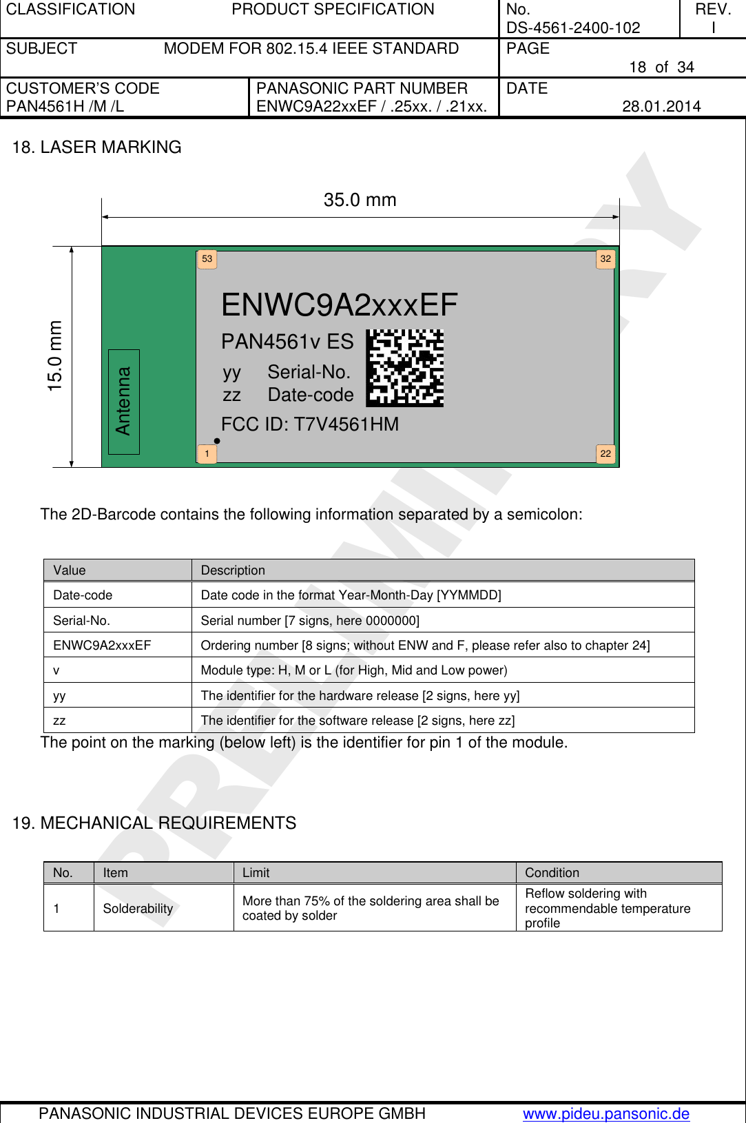 CLASSIFICATION  PRODUCT SPECIFICATION  No. DS-4561-2400-102 REV. I SUBJECT  MODEM FOR 802.15.4 IEEE STANDARD  PAGE   18  of  34 CUSTOMER’S CODE PAN4561H /M /L PANASONIC PART NUMBER ENWC9A22xxEF / .25xx. / .21xx. DATE   28.01.2014   PANASONIC INDUSTRIAL DEVICES EUROPE GMBH www.pideu.pansonic.de  PRELIMINARY 18. LASER MARKING  Antenna35.0 mm15.0 mm2232531ENWC9A2xxxEFPAN4561v ESyy     Serial-No.zz     Date-codeFCC ID: T7V4561HM  The 2D-Barcode contains the following information separated by a semicolon:  Value Description Date-code Date code in the format Year-Month-Day [YYMMDD] Serial-No. Serial number [7 signs, here 0000000] ENWC9A2xxxEF Ordering number [8 signs; without ENW and F, please refer also to chapter 24] v Module type: H, M or L (for High, Mid and Low power) yy The identifier for the hardware release [2 signs, here yy] zz The identifier for the software release [2 signs, here zz] The point on the marking (below left) is the identifier for pin 1 of the module.   19. MECHANICAL REQUIREMENTS  No. Item Limit Condition 1 Solderability More than 75% of the soldering area shall be coated by solder Reflow soldering with recommendable temperature profile 