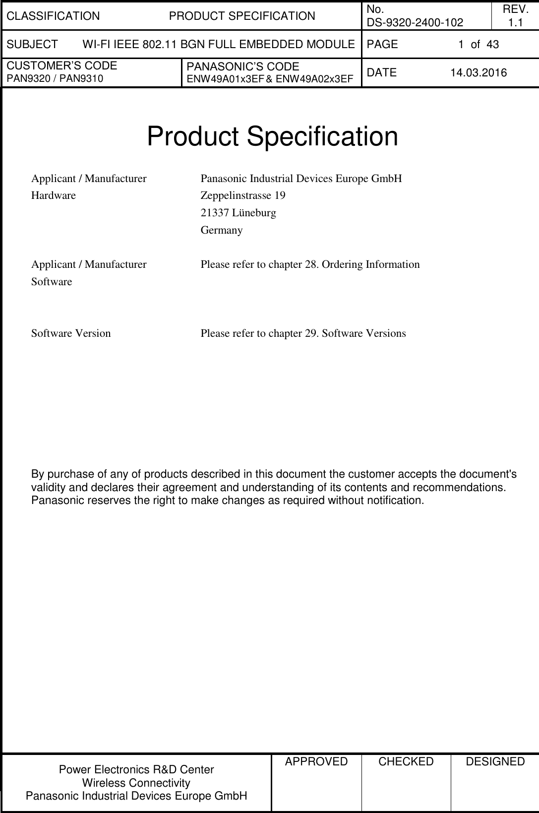 CLASSIFICATION PRODUCT SPECIFICATION No. DS-9320-2400-102 REV. 1.1 SUBJECT WI-FI IEEE 802.11 BGN FULL EMBEDDED MODULE PAGE 1  of  43 CUSTOMER’S CODE PAN9320 / PAN9310 PANASONIC’S CODE ENW49A01x3EF &amp; ENW49A02x3EF DATE 14.03.2016   Power Electronics R&amp;D Center Wireless Connectivity Panasonic Industrial Devices Europe GmbH APPROVED  CHECKED  DESIGNED    Product Specification  Applicant / Manufacturer Hardware Panasonic Industrial Devices Europe GmbH Zeppelinstrasse 19 21337 Lüneburg Germany   Applicant / Manufacturer Software Please refer to chapter 28. Ordering Information    Software Version Please refer to chapter 29. Software Versions            By purchase of any of products described in this document the customer accepts the document&apos;s validity and declares their agreement and understanding of its contents and recommendations. Panasonic reserves the right to make changes as required without notification. 