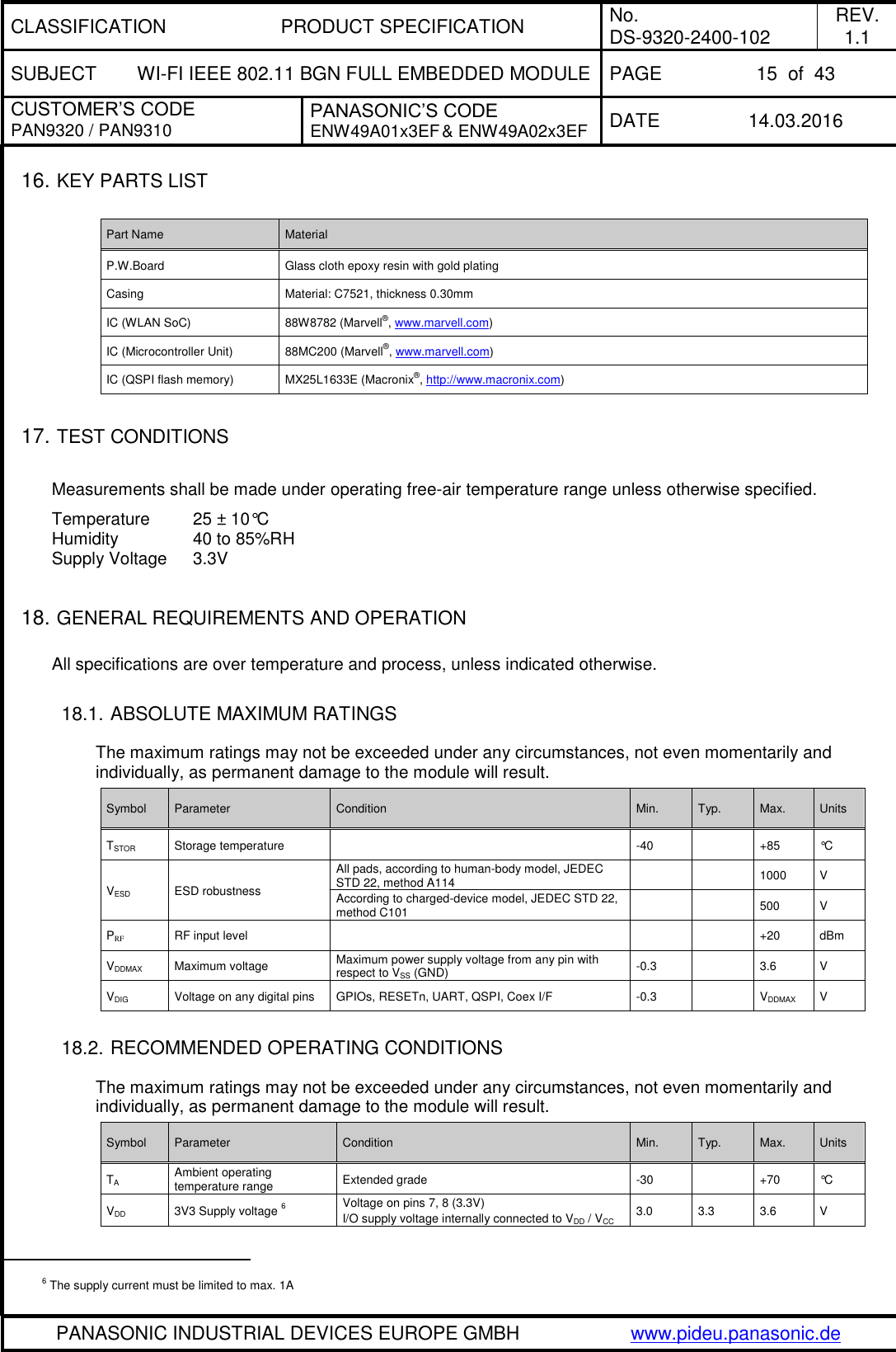 CLASSIFICATION PRODUCT SPECIFICATION No. DS-9320-2400-102 REV. 1.1 SUBJECT WI-FI IEEE 802.11 BGN FULL EMBEDDED MODULE PAGE 15  of  43 CUSTOMER’S CODE PAN9320 / PAN9310 PANASONIC’S CODE ENW49A01x3EF &amp; ENW49A02x3EF DATE 14.03.2016   PANASONIC INDUSTRIAL DEVICES EUROPE GMBH www.pideu.panasonic.de  16. KEY PARTS LIST  Part Name Material P.W.Board Glass cloth epoxy resin with gold plating Casing Material: C7521, thickness 0.30mm IC (WLAN SoC) 88W8782 (Marvell®, www.marvell.com) IC (Microcontroller Unit) 88MC200 (Marvell®, www.marvell.com) IC (QSPI flash memory) MX25L1633E (Macronix®, http://www.macronix.com)  17. TEST CONDITIONS  Measurements shall be made under operating free-air temperature range unless otherwise specified. Temperature      25 ± 10°C Humidity           40 to 85%RH Supply Voltage    3.3V   18. GENERAL REQUIREMENTS AND OPERATION  All specifications are over temperature and process, unless indicated otherwise.  18.1. ABSOLUTE MAXIMUM RATINGS  The maximum ratings may not be exceeded under any circumstances, not even momentarily and individually, as permanent damage to the module will result. Symbol Parameter Condition Min. Typ. Max. Units TSTOR Storage temperature  -40  +85 °C VESD ESD robustness All pads, according to human-body model, JEDEC STD 22, method A114   1000 V According to charged-device model, JEDEC STD 22, method C101   500 V PRF RF input level    +20 dBm VDDMAX Maximum voltage Maximum power supply voltage from any pin with respect to VSS (GND) -0.3  3.6 V VDIG Voltage on any digital pins GPIOs, RESETn, UART, QSPI, Coex I/F -0.3  VDDMAX V  18.2. RECOMMENDED OPERATING CONDITIONS  The maximum ratings may not be exceeded under any circumstances, not even momentarily and individually, as permanent damage to the module will result. Symbol Parameter Condition Min. Typ. Max. Units TA Ambient operating temperature range Extended grade -30  +70 °C VDD 3V3 Supply voltage 6 Voltage on pins 7, 8 (3.3V) I/O supply voltage internally connected to VDD / VCC 3.0 3.3 3.6 V                                                 6 The supply current must be limited to max. 1A 