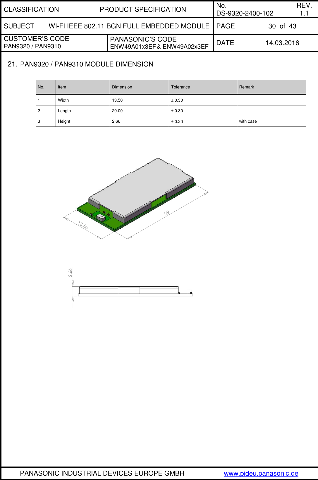 CLASSIFICATION PRODUCT SPECIFICATION No. DS-9320-2400-102 REV. 1.1 SUBJECT WI-FI IEEE 802.11 BGN FULL EMBEDDED MODULE PAGE 30  of  43 CUSTOMER’S CODE PAN9320 / PAN9310 PANASONIC’S CODE ENW49A01x3EF &amp; ENW49A02x3EF DATE 14.03.2016   PANASONIC INDUSTRIAL DEVICES EUROPE GMBH www.pideu.panasonic.de  2913,502,6621. PAN9320 / PAN9310 MODULE DIMENSION  No. Item Dimension Tolerance Remark 1 Width 13.50  0.30  2 Length 29.00  0.30  3 Height 2.66  0.20 with case                    