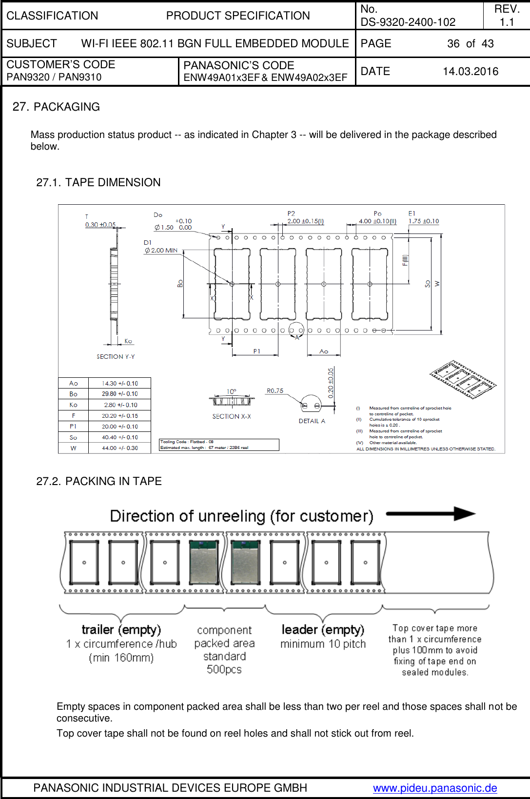 CLASSIFICATION PRODUCT SPECIFICATION No. DS-9320-2400-102 REV. 1.1 SUBJECT WI-FI IEEE 802.11 BGN FULL EMBEDDED MODULE PAGE 36  of  43 CUSTOMER’S CODE PAN9320 / PAN9310 PANASONIC’S CODE ENW49A01x3EF &amp; ENW49A02x3EF DATE 14.03.2016   PANASONIC INDUSTRIAL DEVICES EUROPE GMBH www.pideu.panasonic.de  27. PACKAGING  Mass production status product -- as indicated in Chapter 3 -- will be delivered in the package described below.  27.1. TAPE DIMENSION        27.2. PACKING IN TAPE    Empty spaces in component packed area shall be less than two per reel and those spaces shall not be consecutive. Top cover tape shall not be found on reel holes and shall not stick out from reel. 