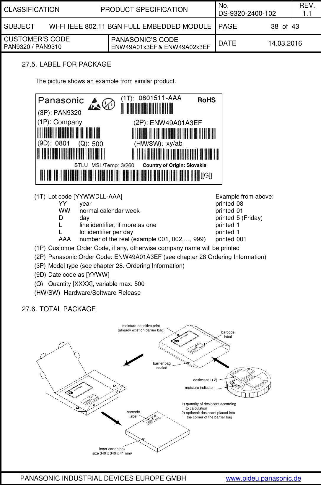 CLASSIFICATION PRODUCT SPECIFICATION No. DS-9320-2400-102 REV. 1.1 SUBJECT WI-FI IEEE 802.11 BGN FULL EMBEDDED MODULE PAGE 38  of  43 CUSTOMER’S CODE PAN9320 / PAN9310 PANASONIC’S CODE ENW49A01x3EF &amp; ENW49A02x3EF DATE 14.03.2016   PANASONIC INDUSTRIAL DEVICES EUROPE GMBH www.pideu.panasonic.de  27.5. LABEL FOR PACKAGE  The picture shows an example from similar product.    (1T)  Lot code [YYWWDLL-AAA]                                    Example from above:      YY   year                        printed 08      WW    normal calendar week                              printed 01           D       day                                                 printed 5 (Friday)           L       line identifier, if more as one                       printed 1           L       lot identifier per day                                printed 1           AAA    number of the reel (example 001, 002,…, 999)    printed 001 (1P) Customer Order Code, if any, otherwise company name will be printed (2P) Panasonic Order Code: ENW49A01A3EF (see chapter 28 Ordering Information) (3P) Model type (see chapter 28. Ordering Information) (9D) Date code as [YYWW] (Q)  Quantity [XXXX], variable max. 500 (HW/SW)  Hardware/Software Release       27.6. TOTAL PACKAGE   barcodelabelmoisture-sensitive print(already exist on barrier bag) barcodelabeldesiccant 1) 2)moisture indicatorbarrier bagsealedinner carton boxsize 340 x 340 x 41 mm³1) quantity of desiccant according    to calculation2) optional: desiccant placed into     the corner of the barrier bag (3P): PAN9320  RoHS  -AAA  ENW49A01A3EF  Company  500 xy/ab  Country of Origin: Slovakia 