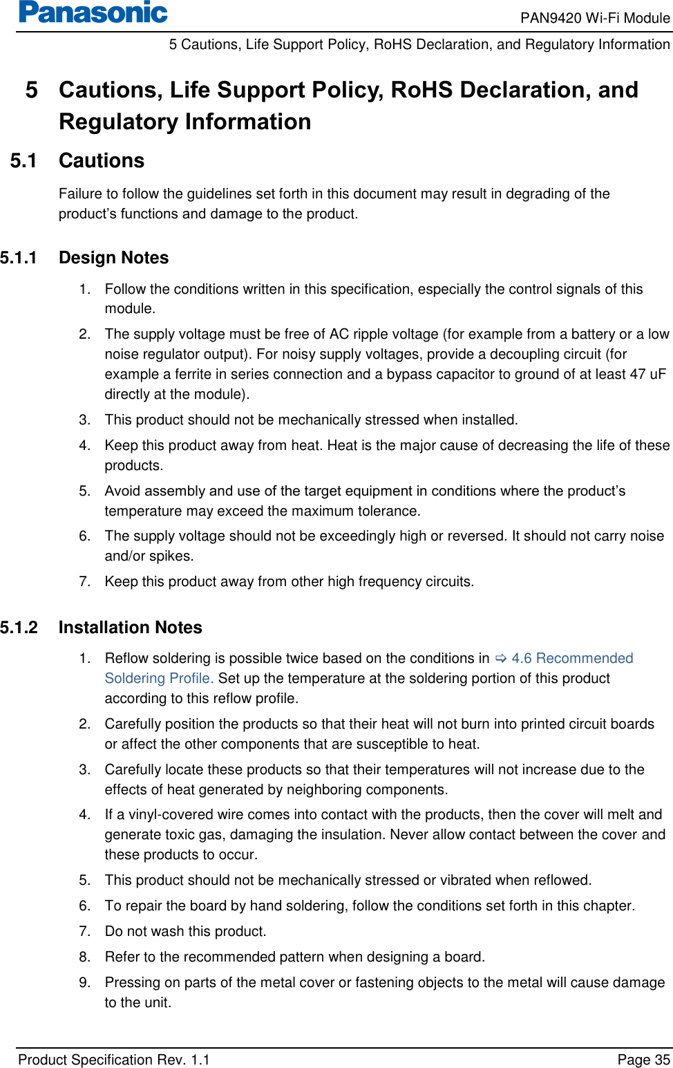     PAN9420 Wi-Fi Module         5 Cautions, Life Support Policy, RoHS Declaration, and Regulatory Information    Product Specification Rev. 1.1    Page 35  5  Cautions, Life Support Policy, RoHS Declaration, and Regulatory Information 5.1  Cautions Failure to follow the guidelines set forth in this document may result in degrading of the product’s functions and damage to the product.  5.1.1  Design Notes 1.  Follow the conditions written in this specification, especially the control signals of this module. 2.  The supply voltage must be free of AC ripple voltage (for example from a battery or a low noise regulator output). For noisy supply voltages, provide a decoupling circuit (for example a ferrite in series connection and a bypass capacitor to ground of at least 47 uF directly at the module). 3.  This product should not be mechanically stressed when installed. 4.  Keep this product away from heat. Heat is the major cause of decreasing the life of these products. 5. Avoid assembly and use of the target equipment in conditions where the product’s temperature may exceed the maximum tolerance. 6.  The supply voltage should not be exceedingly high or reversed. It should not carry noise and/or spikes. 7.  Keep this product away from other high frequency circuits.  5.1.2  Installation Notes 1.  Reflow soldering is possible twice based on the conditions in  4.6 Recommended Soldering Profile. Set up the temperature at the soldering portion of this product according to this reflow profile. 2.  Carefully position the products so that their heat will not burn into printed circuit boards or affect the other components that are susceptible to heat. 3.  Carefully locate these products so that their temperatures will not increase due to the effects of heat generated by neighboring components. 4.  If a vinyl-covered wire comes into contact with the products, then the cover will melt and generate toxic gas, damaging the insulation. Never allow contact between the cover and these products to occur. 5.  This product should not be mechanically stressed or vibrated when reflowed. 6.  To repair the board by hand soldering, follow the conditions set forth in this chapter. 7.  Do not wash this product. 8.  Refer to the recommended pattern when designing a board. 9.  Pressing on parts of the metal cover or fastening objects to the metal will cause damage to the unit.  