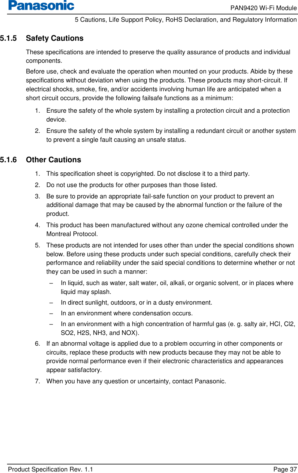     PAN9420 Wi-Fi Module         5 Cautions, Life Support Policy, RoHS Declaration, and Regulatory Information    Product Specification Rev. 1.1    Page 37  5.1.5  Safety Cautions These specifications are intended to preserve the quality assurance of products and individual components. Before use, check and evaluate the operation when mounted on your products. Abide by these specifications without deviation when using the products. These products may short-circuit. If electrical shocks, smoke, fire, and/or accidents involving human life are anticipated when a short circuit occurs, provide the following failsafe functions as a minimum: 1.  Ensure the safety of the whole system by installing a protection circuit and a protection device. 2.  Ensure the safety of the whole system by installing a redundant circuit or another system to prevent a single fault causing an unsafe status.  5.1.6  Other Cautions 1.  This specification sheet is copyrighted. Do not disclose it to a third party. 2.  Do not use the products for other purposes than those listed. 3.  Be sure to provide an appropriate fail-safe function on your product to prevent an additional damage that may be caused by the abnormal function or the failure of the product. 4.  This product has been manufactured without any ozone chemical controlled under the Montreal Protocol. 5.  These products are not intended for uses other than under the special conditions shown below. Before using these products under such special conditions, carefully check their performance and reliability under the said special conditions to determine whether or not they can be used in such a manner: –  In liquid, such as water, salt water, oil, alkali, or organic solvent, or in places where liquid may splash. –  In direct sunlight, outdoors, or in a dusty environment. –  In an environment where condensation occurs. –  In an environment with a high concentration of harmful gas (e. g. salty air, HCl, Cl2, SO2, H2S, NH3, and NOX). 6.  If an abnormal voltage is applied due to a problem occurring in other components or circuits, replace these products with new products because they may not be able to provide normal performance even if their electronic characteristics and appearances appear satisfactory. 7.  When you have any question or uncertainty, contact Panasonic.  