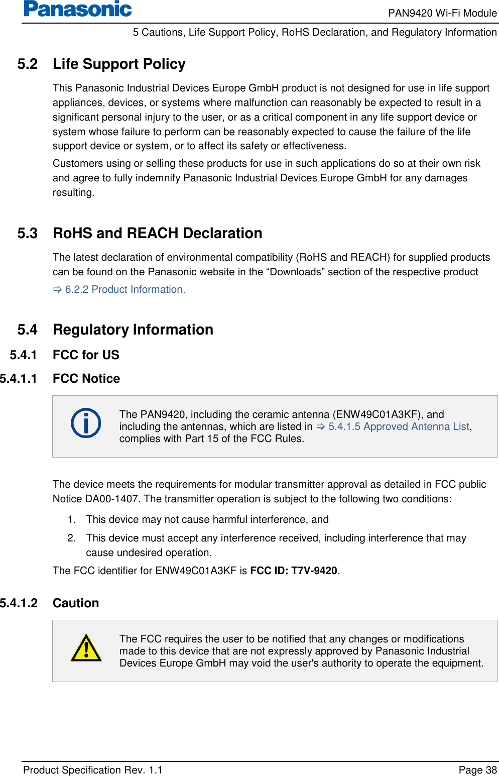     PAN9420 Wi-Fi Module         5 Cautions, Life Support Policy, RoHS Declaration, and Regulatory Information    Product Specification Rev. 1.1    Page 38  5.2  Life Support Policy This Panasonic Industrial Devices Europe GmbH product is not designed for use in life support appliances, devices, or systems where malfunction can reasonably be expected to result in a significant personal injury to the user, or as a critical component in any life support device or system whose failure to perform can be reasonably expected to cause the failure of the life support device or system, or to affect its safety or effectiveness. Customers using or selling these products for use in such applications do so at their own risk and agree to fully indemnify Panasonic Industrial Devices Europe GmbH for any damages resulting.  5.3  RoHS and REACH Declaration The latest declaration of environmental compatibility (RoHS and REACH) for supplied products can be found on the Panasonic website in the “Downloads” section of the respective product  6.2.2 Product Information.  5.4  Regulatory Information 5.4.1  FCC for US 5.4.1.1  FCC Notice  The PAN9420, including the ceramic antenna (ENW49C01A3KF), and including the antennas, which are listed in  5.4.1.5 Approved Antenna List, complies with Part 15 of the FCC Rules.  The device meets the requirements for modular transmitter approval as detailed in FCC public Notice DA00-1407. The transmitter operation is subject to the following two conditions: 1.  This device may not cause harmful interference, and  2.  This device must accept any interference received, including interference that may cause undesired operation. The FCC identifier for ENW49C01A3KF is FCC ID: T7V-9420.  5.4.1.2  Caution  The FCC requires the user to be notified that any changes or modifications made to this device that are not expressly approved by Panasonic Industrial Devices Europe GmbH may void the user&apos;s authority to operate the equipment.  