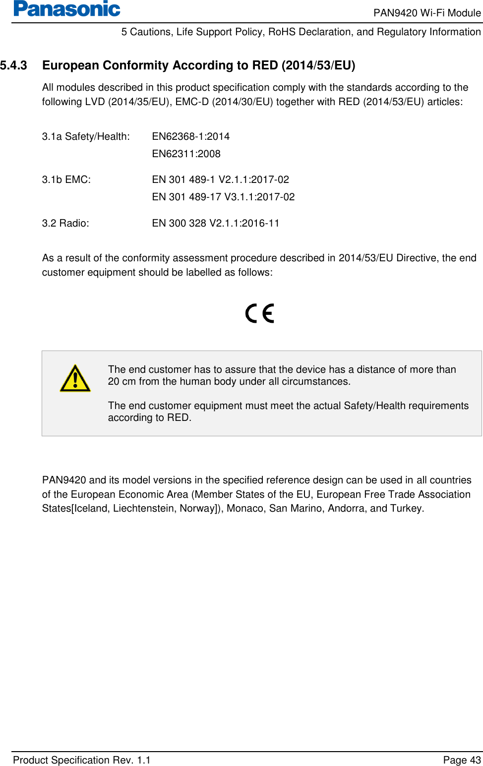     PAN9420 Wi-Fi Module         5 Cautions, Life Support Policy, RoHS Declaration, and Regulatory Information    Product Specification Rev. 1.1    Page 43  5.4.3  European Conformity According to RED (2014/53/EU) All modules described in this product specification comply with the standards according to the following LVD (2014/35/EU), EMC-D (2014/30/EU) together with RED (2014/53/EU) articles:  3.1a Safety/Health:  EN62368-1:2014 EN62311:2008  3.1b EMC:    EN 301 489-1 V2.1.1:2017-02 EN 301 489-17 V3.1.1:2017-02  3.2 Radio:    EN 300 328 V2.1.1:2016-11  As a result of the conformity assessment procedure described in 2014/53/EU Directive, the end customer equipment should be labelled as follows:     The end customer has to assure that the device has a distance of more than 20 cm from the human body under all circumstances. The end customer equipment must meet the actual Safety/Health requirements according to RED.   PAN9420 and its model versions in the specified reference design can be used in all countries of the European Economic Area (Member States of the EU, European Free Trade Association States[Iceland, Liechtenstein, Norway]), Monaco, San Marino, Andorra, and Turkey.  