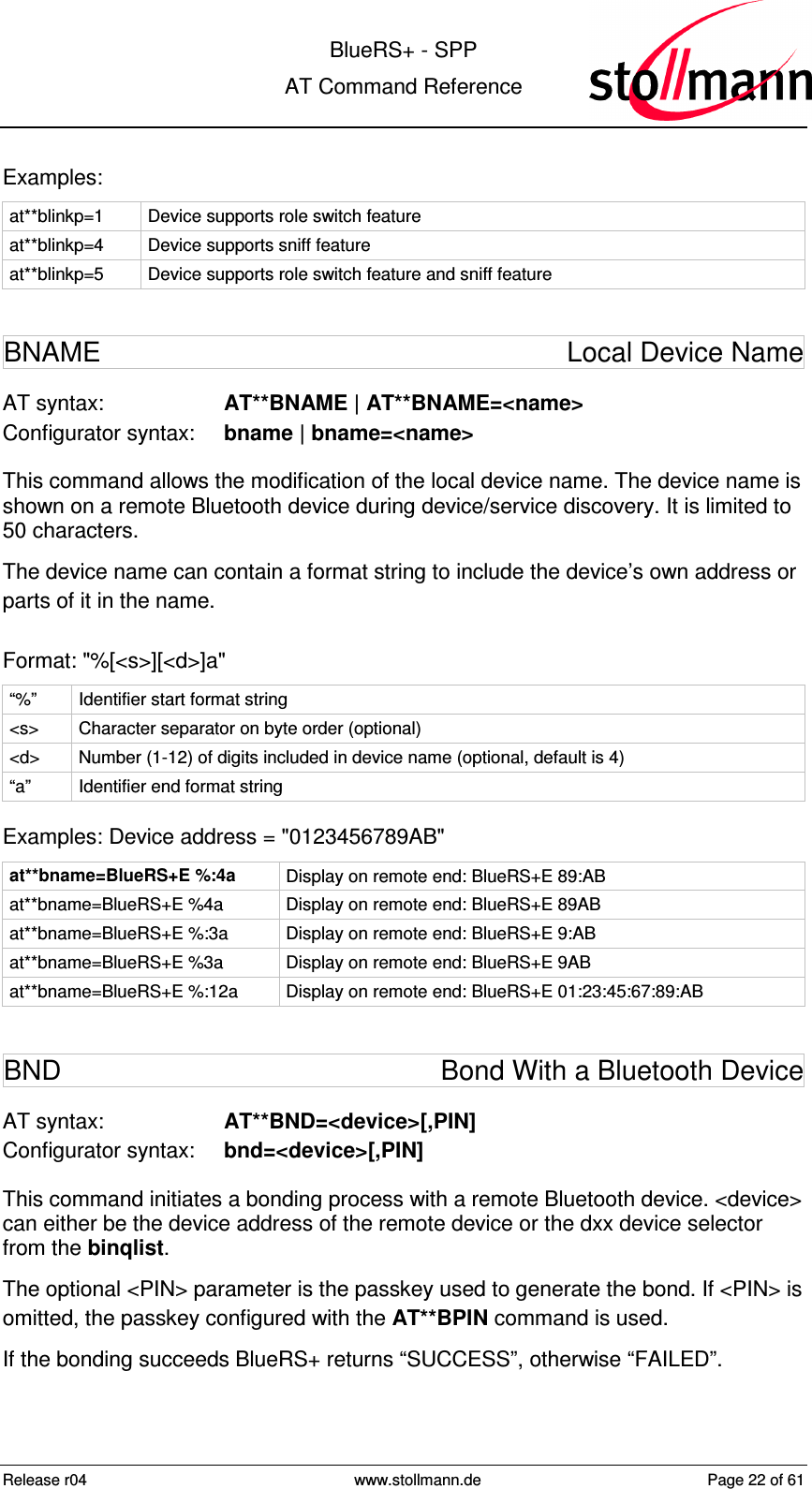  BlueRS+ - SPP AT Command Reference Release r04  www.stollmann.de  Page 22 of 61  Examples: at**blinkp=1  Device supports role switch feature at**blinkp=4  Device supports sniff feature at**blinkp=5  Device supports role switch feature and sniff feature BNAME  Local Device Name AT syntax:  AT**BNAME | AT**BNAME=&lt;name&gt; Configurator syntax:  bname | bname=&lt;name&gt; This command allows the modification of the local device name. The device name is shown on a remote Bluetooth device during device/service discovery. It is limited to 50 characters. The device name can contain a format string to include the device’s own address or parts of it in the name.  Format: &quot;%[&lt;s&gt;][&lt;d&gt;]a&quot; “%”  Identifier start format string &lt;s&gt;  Character separator on byte order (optional) &lt;d&gt;  Number (1-12) of digits included in device name (optional, default is 4) “a”  Identifier end format string Examples: Device address = &quot;0123456789AB&quot; at**bname=BlueRS+E %:4a  Display on remote end: BlueRS+E 89:AB at**bname=BlueRS+E %4a  Display on remote end: BlueRS+E 89AB at**bname=BlueRS+E %:3a  Display on remote end: BlueRS+E 9:AB at**bname=BlueRS+E %3a  Display on remote end: BlueRS+E 9AB at**bname=BlueRS+E %:12a  Display on remote end: BlueRS+E 01:23:45:67:89:AB BND  Bond With a Bluetooth Device AT syntax:  AT**BND=&lt;device&gt;[,PIN] Configurator syntax:  bnd=&lt;device&gt;[,PIN] This command initiates a bonding process with a remote Bluetooth device. &lt;device&gt; can either be the device address of the remote device or the dxx device selector from the binqlist. The optional &lt;PIN&gt; parameter is the passkey used to generate the bond. If &lt;PIN&gt; is omitted, the passkey configured with the AT**BPIN command is used. If the bonding succeeds BlueRS+ returns “SUCCESS”, otherwise “FAILED”.  