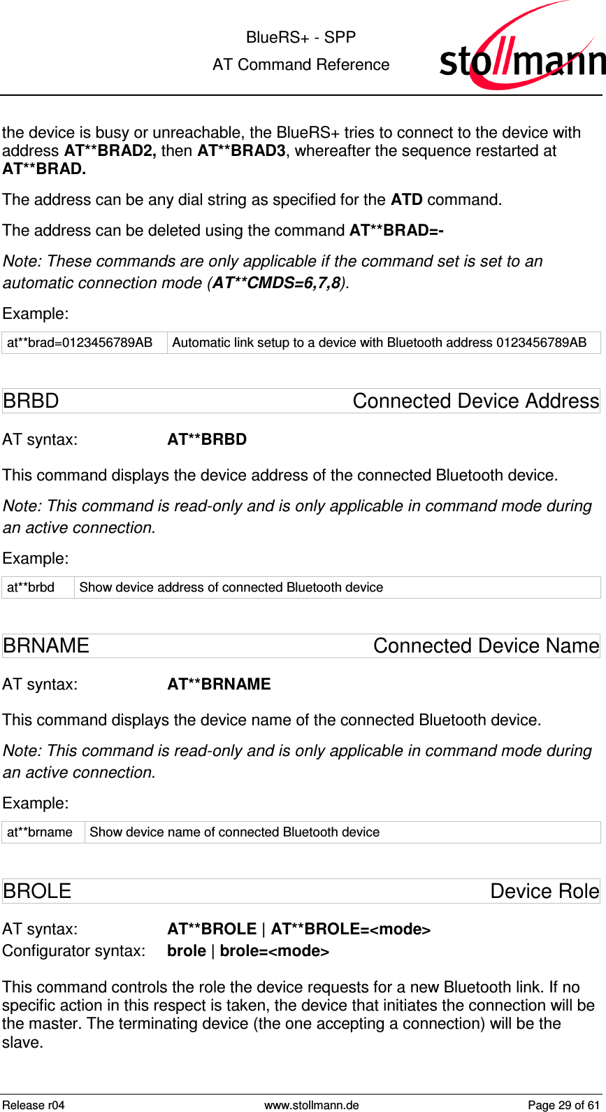  BlueRS+ - SPP AT Command Reference Release r04  www.stollmann.de  Page 29 of 61  the device is busy or unreachable, the BlueRS+ tries to connect to the device with address AT**BRAD2, then AT**BRAD3, whereafter the sequence restarted at AT**BRAD. The address can be any dial string as specified for the ATD command. The address can be deleted using the command AT**BRAD=- Note: These commands are only applicable if the command set is set to an automatic connection mode (AT**CMDS=6,7,8). Example: at**brad=0123456789AB  Automatic link setup to a device with Bluetooth address 0123456789AB BRBD  Connected Device Address AT syntax:  AT**BRBD This command displays the device address of the connected Bluetooth device. Note: This command is read-only and is only applicable in command mode during an active connection. Example: at**brbd  Show device address of connected Bluetooth device BRNAME  Connected Device Name AT syntax:  AT**BRNAME This command displays the device name of the connected Bluetooth device. Note: This command is read-only and is only applicable in command mode during an active connection. Example: at**brname  Show device name of connected Bluetooth device BROLE  Device Role AT syntax:  AT**BROLE | AT**BROLE=&lt;mode&gt; Configurator syntax:  brole | brole=&lt;mode&gt; This command controls the role the device requests for a new Bluetooth link. If no specific action in this respect is taken, the device that initiates the connection will be the master. The terminating device (the one accepting a connection) will be the slave.  