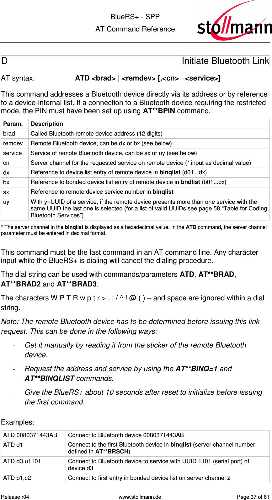  BlueRS+ - SPP AT Command Reference Release r04  www.stollmann.de  Page 37 of 61  D  Initiate Bluetooth Link  AT syntax:  ATD &lt;brad&gt; | &lt;remdev&gt; [,&lt;cn&gt; | &lt;service&gt;] This command addresses a Bluetooth device directly via its address or by reference to a device-internal list. If a connection to a Bluetooth device requiring the restricted mode, the PIN must have been set up using AT**BPIN command. Param.  Description brad  Called Bluetooth remote device address (12 digits) remdev  Remote Bluetooth device, can be dx or bx (see below) service  Service of remote Bluetooth device, can be sx or uy (see below) cn  Server channel for the requested service on remote device (* input as decimal value) dx  Reference to device list entry of remote device in binqlist (d01...dx) bx  Reference to bonded device list entry of remote device in bndlist (b01...bx) sx  Reference to remote device service number in binqlist uy  With y=UUID of a service, if the remote device presents more than one service with the same UUID the last one is selected (for a list of valid UUIDs see page 58 “Table for Coding Bluetooth Services”) * The server channel in the binqlist is displayed as a hexadecimal value. In the ATD command, the server channel parameter must be entered in decimal format.  This command must be the last command in an AT command line. Any character input while the BlueRS+ is dialing will cancel the dialing procedure. The dial string can be used with commands/parameters ATD, AT**BRAD, AT**BRAD2 and AT**BRAD3. The characters W P T R w p t r &gt; , ; / ^ ! @ ( ) – and space are ignored within a dial string. Note: The remote Bluetooth device has to be determined before issuing this link request. This can be done in the following ways: -  Get it manually by reading it from the sticker of the remote Bluetooth device. -  Request the address and service by using the AT**BINQ=1 and AT**BINQLIST commands. -  Give the BlueRS+ about 10 seconds after reset to initialize before issuing the first command. Examples: ATD 0080371443AB  Connect to Bluetooth device 0080371443AB ATD d1  Connect to the first Bluetooth device in binqlist (server channel number defined in AT**BRSCH) ATD d3,u1101  Connect to Bluetooth device to service with UUID 1101 (serial port) of device d3 ATD b1,c2  Connect to first entry in bonded device list on server channel 2 