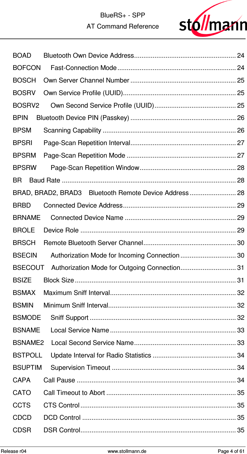  BlueRS+ - SPP AT Command Reference Release r04  www.stollmann.de  Page 4 of 61  BOAD Bluetooth Own Device Address....................................................... 24 BOFCON Fast-Connection Mode................................................................ 24 BOSCH Own Server Channel Number ......................................................... 25 BOSRV Own Service Profile (UUID)............................................................. 25 BOSRV2 Own Second Service Profile (UUID)............................................ 25 BPIN Bluetooth Device PIN (Passkey) ......................................................... 26 BPSM Scanning Capability ........................................................................ 26 BPSRI Page-Scan Repetition Interval......................................................... 27 BPSRM Page-Scan Repetition Mode ........................................................... 27 BPSRW Page-Scan Repetition Window.................................................... 28 BR Baud Rate .............................................................................................. 28 BRAD, BRAD2, BRAD3 Bluetooth Remote Device Address......................... 28 BRBD Connected Device Address............................................................. 29 BRNAME Connected Device Name ............................................................ 29 BROLE Device Role .................................................................................... 29 BRSCH Remote Bluetooth Server Channel.................................................. 30 BSECIN Authorization Mode for Incoming Connection.............................. 30 BSECOUT Authorization Mode for Outgoing Connection.............................. 31 BSIZE Block Size....................................................................................... 31 BSMAX Maximum Sniff Interval.................................................................... 32 BSMIN Minimum Sniff Interval..................................................................... 32 BSMODE Sniff Support ............................................................................... 32 BSNAME Local Service Name.................................................................... 33 BSNAME2 Local Second Service Name....................................................... 33 BSTPOLL Update Interval for Radio Statistics ............................................. 34 BSUPTIM Supervision Timeout ................................................................... 34 CAPA Call Pause ...................................................................................... 34 CATO Call Timeout to Abort ...................................................................... 35 CCTS CTS Control.................................................................................... 35 CDCD DCD Control ................................................................................... 35 CDSR DSR Control.................................................................................... 35 