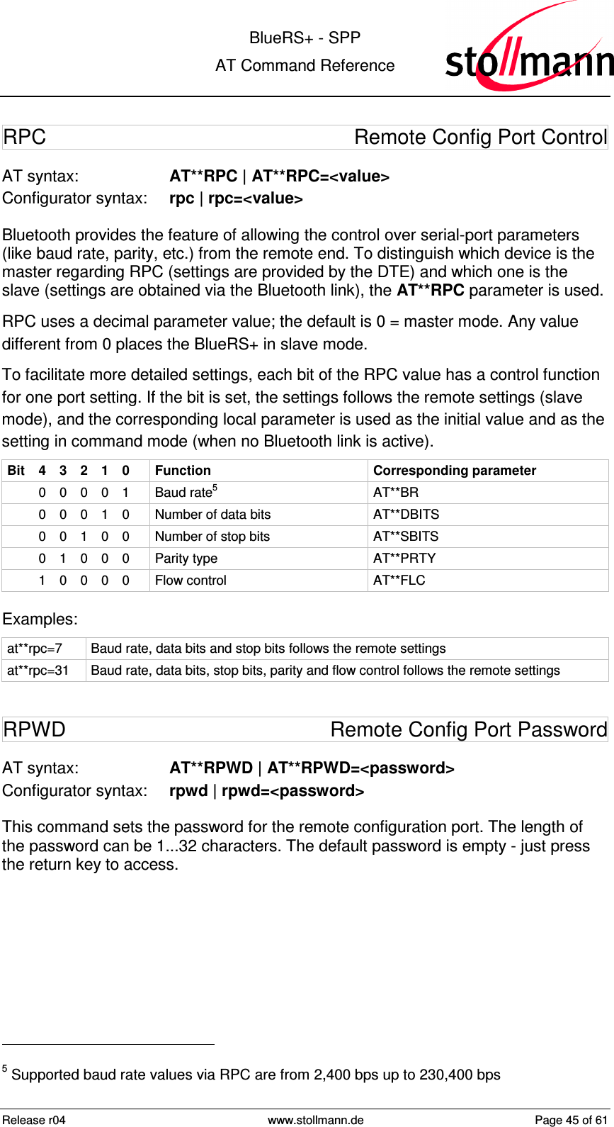  BlueRS+ - SPP AT Command Reference Release r04  www.stollmann.de  Page 45 of 61  RPC  Remote Config Port Control AT syntax:  AT**RPC | AT**RPC=&lt;value&gt; Configurator syntax:  rpc | rpc=&lt;value&gt; Bluetooth provides the feature of allowing the control over serial-port parameters (like baud rate, parity, etc.) from the remote end. To distinguish which device is the master regarding RPC (settings are provided by the DTE) and which one is the slave (settings are obtained via the Bluetooth link), the AT**RPC parameter is used. RPC uses a decimal parameter value; the default is 0 = master mode. Any value different from 0 places the BlueRS+ in slave mode. To facilitate more detailed settings, each bit of the RPC value has a control function for one port setting. If the bit is set, the settings follows the remote settings (slave mode), and the corresponding local parameter is used as the initial value and as the setting in command mode (when no Bluetooth link is active). Bit  4  3  2  1  0  Function  Corresponding parameter   0  0  0  0  1  Baud rate5  AT**BR   0  0  0  1  0  Number of data bits  AT**DBITS   0  0  1  0  0  Number of stop bits  AT**SBITS   0  1  0  0  0  Parity type  AT**PRTY   1  0  0  0  0  Flow control  AT**FLC Examples: at**rpc=7  Baud rate, data bits and stop bits follows the remote settings at**rpc=31  Baud rate, data bits, stop bits, parity and flow control follows the remote settings RPWD  Remote Config Port Password AT syntax:  AT**RPWD | AT**RPWD=&lt;password&gt; Configurator syntax:  rpwd | rpwd=&lt;password&gt; This command sets the password for the remote configuration port. The length of the password can be 1...32 characters. The default password is empty - just press the return key to access.                                                 5 Supported baud rate values via RPC are from 2,400 bps up to 230,400 bps 