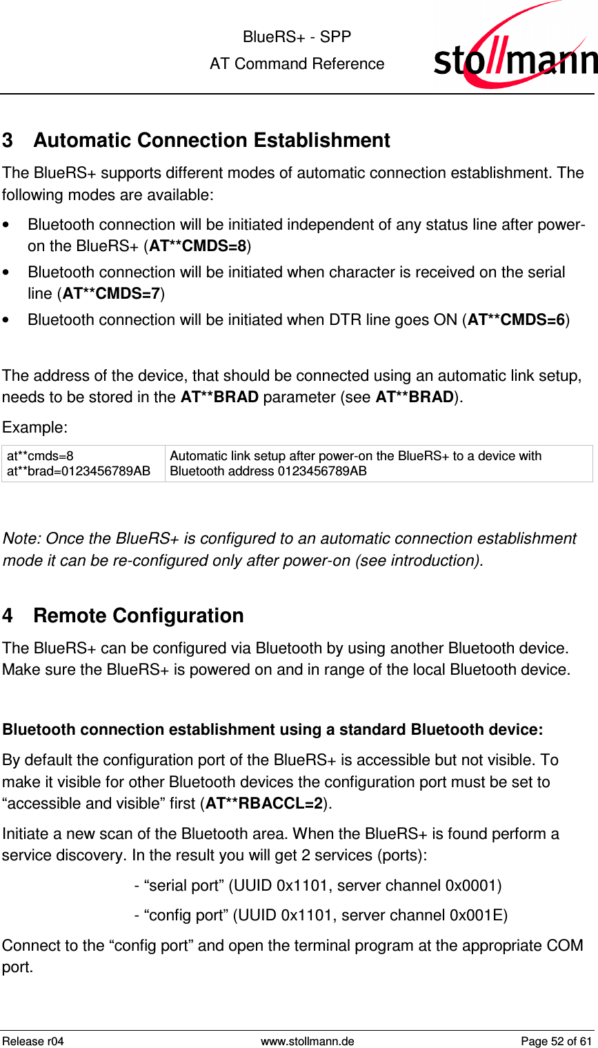  BlueRS+ - SPP AT Command Reference Release r04  www.stollmann.de  Page 52 of 61  3  Automatic Connection Establishment The BlueRS+ supports different modes of automatic connection establishment. The following modes are available: •  Bluetooth connection will be initiated independent of any status line after power-on the BlueRS+ (AT**CMDS=8) •  Bluetooth connection will be initiated when character is received on the serial line (AT**CMDS=7) •  Bluetooth connection will be initiated when DTR line goes ON (AT**CMDS=6)  The address of the device, that should be connected using an automatic link setup, needs to be stored in the AT**BRAD parameter (see AT**BRAD). Example: at**cmds=8 at**brad=0123456789AB  Automatic link setup after power-on the BlueRS+ to a device with Bluetooth address 0123456789AB  Note: Once the BlueRS+ is configured to an automatic connection establishment mode it can be re-configured only after power-on (see introduction). 4  Remote Configuration The BlueRS+ can be configured via Bluetooth by using another Bluetooth device. Make sure the BlueRS+ is powered on and in range of the local Bluetooth device.  Bluetooth connection establishment using a standard Bluetooth device: By default the configuration port of the BlueRS+ is accessible but not visible. To make it visible for other Bluetooth devices the configuration port must be set to “accessible and visible” first (AT**RBACCL=2).  Initiate a new scan of the Bluetooth area. When the BlueRS+ is found perform a service discovery. In the result you will get 2 services (ports): - “serial port” (UUID 0x1101, server channel 0x0001) - “config port” (UUID 0x1101, server channel 0x001E) Connect to the “config port” and open the terminal program at the appropriate COM port.  