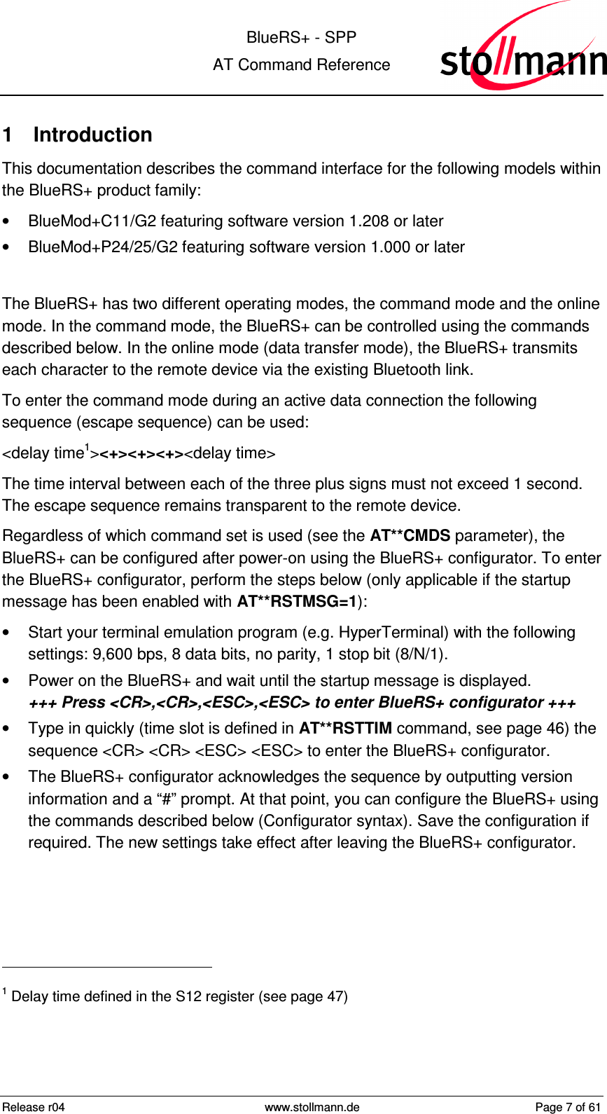  BlueRS+ - SPP AT Command Reference Release r04  www.stollmann.de  Page 7 of 61  1  Introduction This documentation describes the command interface for the following models within the BlueRS+ product family:  •  BlueMod+C11/G2 featuring software version 1.208 or later •  BlueMod+P24/25/G2 featuring software version 1.000 or later  The BlueRS+ has two different operating modes, the command mode and the online mode. In the command mode, the BlueRS+ can be controlled using the commands described below. In the online mode (data transfer mode), the BlueRS+ transmits each character to the remote device via the existing Bluetooth link. To enter the command mode during an active data connection the following sequence (escape sequence) can be used: &lt;delay time1&gt;&lt;+&gt;&lt;+&gt;&lt;+&gt;&lt;delay time&gt; The time interval between each of the three plus signs must not exceed 1 second. The escape sequence remains transparent to the remote device. Regardless of which command set is used (see the AT**CMDS parameter), the BlueRS+ can be configured after power-on using the BlueRS+ configurator. To enter the BlueRS+ configurator, perform the steps below (only applicable if the startup message has been enabled with AT**RSTMSG=1): •  Start your terminal emulation program (e.g. HyperTerminal) with the following settings: 9,600 bps, 8 data bits, no parity, 1 stop bit (8/N/1). •  Power on the BlueRS+ and wait until the startup message is displayed.  +++ Press &lt;CR&gt;,&lt;CR&gt;,&lt;ESC&gt;,&lt;ESC&gt; to enter BlueRS+ configurator +++ •  Type in quickly (time slot is defined in AT**RSTTIM command, see page 46) the sequence &lt;CR&gt; &lt;CR&gt; &lt;ESC&gt; &lt;ESC&gt; to enter the BlueRS+ configurator. •  The BlueRS+ configurator acknowledges the sequence by outputting version information and a “#” prompt. At that point, you can configure the BlueRS+ using the commands described below (Configurator syntax). Save the configuration if required. The new settings take effect after leaving the BlueRS+ configurator.                                                 1 Delay time defined in the S12 register (see page 47) 