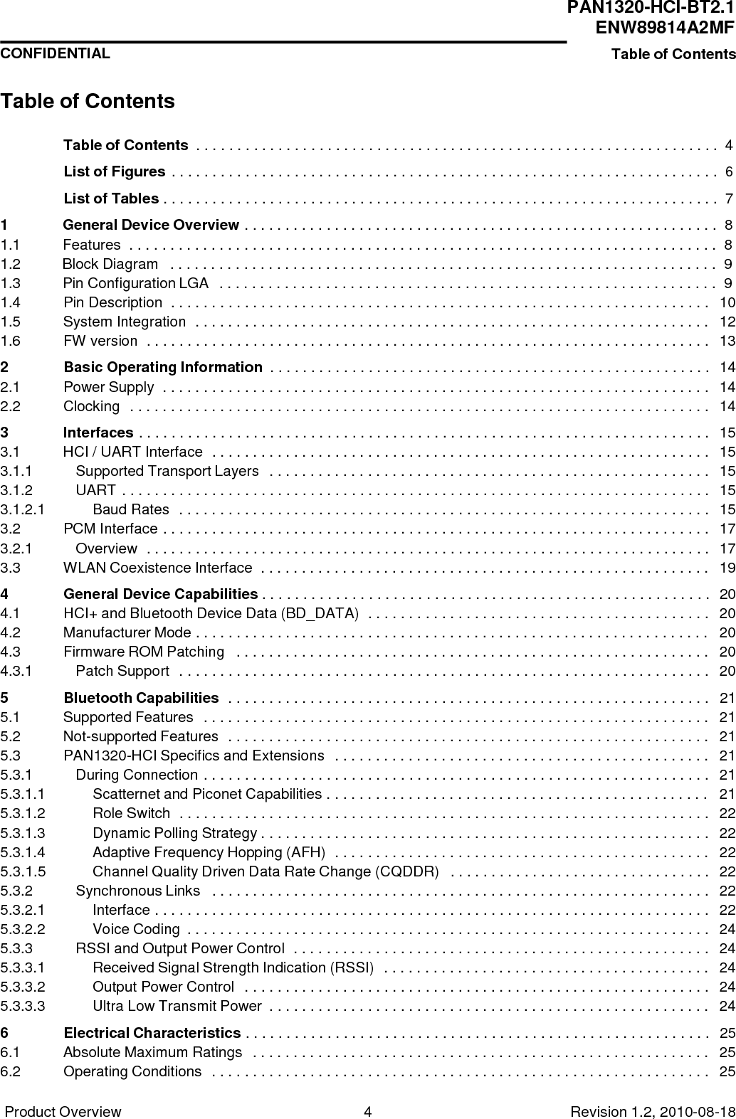 Product Overview 4 Revision 1.2, 2010-08-18   PAN1320-HCI-BT2.1 ENW89814A2MF CONFIDENTIAL Table of Contents     Table of Contents  Table of Contents . . . . . . . . . . . . . . . . . . . . . . . . . . . . . . . . . . . . . . . . . . . . . . . . . . . . . . . . . . . . . . . .  4  List of Figures . . . . . . . . . . . . . . . . . . . . . . . . . . . . . . . . . . . . . . . . . . . . . . . . . . . . . . . . . . . . . . . . . . .  6  List of Tables . . . . . . . . . . . . . . . . . . . . . . . . . . . . . . . . . . . . . . . . . . . . . . . . . . . . . . . . . . . . . . . . . . . .  7  1  General Device Overview . . . . . . . . . . . . . . . . . . . . . . . . . . . . . . . . . . . . . . . . . . . . . . . . . . . . . . . . . .  8 1.1  Features  . . . . . . . . . . . . . . . . . . . . . . . . . . . . . . . . . . . . . . . . . . . . . . . . . . . . . . . . . . . . . . . . . . . . . . . .  8 1.2  Block Diagram   . . . . . . . . . . . . . . . . . . . . . . . . . . . . . . . . . . . . . . . . . . . . . . . . . . . . . . . . . . . . . . . . . . .  9 1.3 Pin Configuration LGA  . . . . . . . . . . . . . . . . . . . . . . . . . . . . . . . . . . . . . . . . . . . . . . . . . . . . . . . . . . . . .  9 1.4 Pin Description  . . . . . . . . . . . . . . . . . . . . . . . . . . . . . . . . . . . . . . . . . . . . . . . . . . . . . . . . . . . . . . . . . . 10 1.5 System Integration  . . . . . . . . . . . . . . . . . . . . . . . . . . . . . . . . . . . . . . . . . . . . . . . . . . . . . . . . . . . . . . . 12 1.6 FW version  . . . . . . . . . . . . . . . . . . . . . . . . . . . . . . . . . . . . . . . . . . . . . . . . . . . . . . . . . . . . . . . . . . . . . 13 2 Basic Operating Information  . . . . . . . . . . . . . . . . . . . . . . . . . . . . . . . . . . . . . . . . . . . . . . . . . . . . . . 14 2.1 Power Supply  . . . . . . . . . . . . . . . . . . . . . . . . . . . . . . . . . . . . . . . . . . . . . . . . . . . . . . . . . . . . . . . . . . . 14 2.2 Clocking  . . . . . . . . . . . . . . . . . . . . . . . . . . . . . . . . . . . . . . . . . . . . . . . . . . . . . . . . . . . . . . . . . . . . . . . 14 3 Interfaces . . . . . . . . . . . . . . . . . . . . . . . . . . . . . . . . . . . . . . . . . . . . . . . . . . . . . . . . . . . . . . . . . . . . . . 15 3.1 HCI / UART Interface  . . . . . . . . . . . . . . . . . . . . . . . . . . . . . . . . . . . . . . . . . . . . . . . . . . . . . . . . . . . . . 15 3.1.1 Supported Transport Layers  . . . . . . . . . . . . . . . . . . . . . . . . . . . . . . . . . . . . . . . . . . . . . . . . . . . . . . 15 3.1.2 UART . . . . . . . . . . . . . . . . . . . . . . . . . . . . . . . . . . . . . . . . . . . . . . . . . . . . . . . . . . . . . . . . . . . . . . . . 15 3.1.2.1 Baud Rates  . . . . . . . . . . . . . . . . . . . . . . . . . . . . . . . . . . . . . . . . . . . . . . . . . . . . . . . . . . . . . . . . . 15 3.2 PCM Interface . . . . . . . . . . . . . . . . . . . . . . . . . . . . . . . . . . . . . . . . . . . . . . . . . . . . . . . . . . . . . . . . . . . 17 3.2.1 Overview  . . . . . . . . . . . . . . . . . . . . . . . . . . . . . . . . . . . . . . . . . . . . . . . . . . . . . . . . . . . . . . . . . . . . . 17 3.3 WLAN Coexistence Interface  . . . . . . . . . . . . . . . . . . . . . . . . . . . . . . . . . . . . . . . . . . . . . . . . . . . . . . . 19 4 General Device Capabilities . . . . . . . . . . . . . . . . . . . . . . . . . . . . . . . . . . . . . . . . . . . . . . . . . . . . . . . 20 4.1 HCI+ and Bluetooth Device Data (BD_DATA)  . . . . . . . . . . . . . . . . . . . . . . . . . . . . . . . . . . . . . . . . . . 20 4.2 Manufacturer Mode . . . . . . . . . . . . . . . . . . . . . . . . . . . . . . . . . . . . . . . . . . . . . . . . . . . . . . . . . . . . . . . 20 4.3 Firmware ROM Patching   . . . . . . . . . . . . . . . . . . . . . . . . . . . . . . . . . . . . . . . . . . . . . . . . . . . . . . . . . . 20 4.3.1 Patch Support  . . . . . . . . . . . . . . . . . . . . . . . . . . . . . . . . . . . . . . . . . . . . . . . . . . . . . . . . . . . . . . . . . 20 5 Bluetooth Capabilities  . . . . . . . . . . . . . . . . . . . . . . . . . . . . . . . . . . . . . . . . . . . . . . . . . . . . . . . . . . . 21 5.1 Supported Features  . . . . . . . . . . . . . . . . . . . . . . . . . . . . . . . . . . . . . . . . . . . . . . . . . . . . . . . . . . . . . . 21 5.2 Not-supported Features  . . . . . . . . . . . . . . . . . . . . . . . . . . . . . . . . . . . . . . . . . . . . . . . . . . . . . . . . . . . 21 5.3 PAN1320-HCI Specifics and Extensions  . . . . . . . . . . . . . . . . . . . . . . . . . . . . . . . . . . . . . . . . . . . . . . 21 5.3.1 During Connection . . . . . . . . . . . . . . . . . . . . . . . . . . . . . . . . . . . . . . . . . . . . . . . . . . . . . . . . . . . . . . 21 5.3.1.1 Scatternet and Piconet Capabilities . . . . . . . . . . . . . . . . . . . . . . . . . . . . . . . . . . . . . . . . . . . . . . . 21 5.3.1.2 Role Switch  . . . . . . . . . . . . . . . . . . . . . . . . . . . . . . . . . . . . . . . . . . . . . . . . . . . . . . . . . . . . . . . . . 22 5.3.1.3 Dynamic Polling Strategy . . . . . . . . . . . . . . . . . . . . . . . . . . . . . . . . . . . . . . . . . . . . . . . . . . . . . . . 22 5.3.1.4 Adaptive Frequency Hopping (AFH)  . . . . . . . . . . . . . . . . . . . . . . . . . . . . . . . . . . . . . . . . . . . . . . 22 5.3.1.5 Channel Quality Driven Data Rate Change (CQDDR)  . . . . . . . . . . . . . . . . . . . . . . . . . . . . . . . . 22 5.3.2 Synchronous Links  . . . . . . . . . . . . . . . . . . . . . . . . . . . . . . . . . . . . . . . . . . . . . . . . . . . . . . . . . . . . . 22 5.3.2.1 Interface . . . . . . . . . . . . . . . . . . . . . . . . . . . . . . . . . . . . . . . . . . . . . . . . . . . . . . . . . . . . . . . . . . . . 22 5.3.2.2 Voice Coding  . . . . . . . . . . . . . . . . . . . . . . . . . . . . . . . . . . . . . . . . . . . . . . . . . . . . . . . . . . . . . . . . 24 5.3.3 RSSI and Output Power Control  . . . . . . . . . . . . . . . . . . . . . . . . . . . . . . . . . . . . . . . . . . . . . . . . . . . 24 5.3.3.1 Received Signal Strength Indication (RSSI)  . . . . . . . . . . . . . . . . . . . . . . . . . . . . . . . . . . . . . . . . 24 5.3.3.2 Output Power Control  . . . . . . . . . . . . . . . . . . . . . . . . . . . . . . . . . . . . . . . . . . . . . . . . . . . . . . . . . 24 5.3.3.3 Ultra Low Transmit Power  . . . . . . . . . . . . . . . . . . . . . . . . . . . . . . . . . . . . . . . . . . . . . . . . . . . . . . 24 6 Electrical Characteristics . . . . . . . . . . . . . . . . . . . . . . . . . . . . . . . . . . . . . . . . . . . . . . . . . . . . . . . . . 25 6.1 Absolute Maximum Ratings  . . . . . . . . . . . . . . . . . . . . . . . . . . . . . . . . . . . . . . . . . . . . . . . . . . . . . . . . 25 6.2 Operating Conditions  . . . . . . . . . . . . . . . . . . . . . . . . . . . . . . . . . . . . . . . . . . . . . . . . . . . . . . . . . . . . . 25 