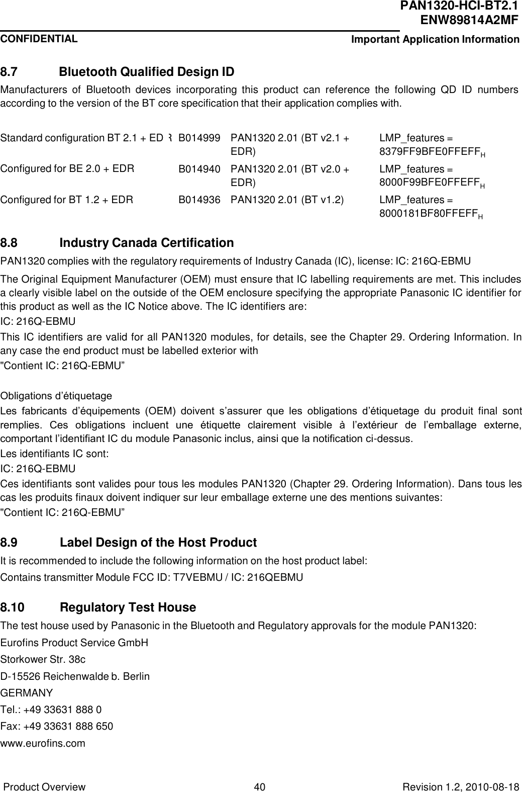  PAN1320-HCI-BT2.1 ENW89814A2MF CONFIDENTIAL Important Application Information Product Overview 40 Revision 1.2, 2010-08-18   R  B014999 PAN1320 2.01 (BT v2.1 + EDR) LMP_features = 8379FF9BFE0FFEFFH B014940 PAN1320 2.01 (BT v2.0 + EDR) LMP_features = 8000F99BFE0FFEFFH B014936 PAN1320 2.01 (BT v1.2) LMP_features = 8000181BF80FFEFFH    8.7  Bluetooth Qualified Design ID Manufacturers  of  Bluetooth  devices  incorporating  this  product  can  reference  the  following  QD  ID  numbers according to the version of the BT core specification that their application complies with.   Standard configuration BT 2.1 + ED   Configured for BE 2.0 + EDR   Configured for BT 1.2 + EDR    8.8            Industry Canada Certification PAN1320 complies with the regulatory requirements of Industry Canada (IC), license: IC: 216Q-EBMU  The Original Equipment Manufacturer (OEM) must ensure that IC labelling requirements are met. This includes a clearly visible label on the outside of the OEM enclosure specifying the appropriate Panasonic IC identifier for this product as well as the IC Notice above. The IC identifiers are: IC: 216Q-EBMU  This IC identifiers are valid for all PAN1320 modules, for details, see the Chapter 29. Ordering Information. In any case the end product must be labelled exterior with &quot;Contient IC: 216Q-EBMU”    Obligations d’étiquetage Les  fabricants  d’équipements  (OEM)  doivent  s’assurer  que  les  obligations  d’étiquetage  du  produit  final  sont remplies.  Ces  obligations  incluent  une  étiquette  clairement  visible  à  l’extérieur  de  l’emballage  externe, comportant l’identifiant IC du module Panasonic inclus, ainsi que la notification ci-dessus. Les identifiants IC sont: IC: 216Q-EBMU  Ces identifiants sont valides pour tous les modules PAN1320 (Chapter 29. Ordering Information). Dans tous les cas les produits finaux doivent indiquer sur leur emballage externe une des mentions suivantes: &quot;Contient IC: 216Q-EBMU”    8.9            Label Design of the Host Product It is recommended to include the following information on the host product label: Contains transmitter Module FCC ID: T7VEBMU / IC: 216QEBMU  8.10          Regulatory Test House The test house used by Panasonic in the Bluetooth and Regulatory approvals for the module PAN1320: Eurofins Product Service GmbH Storkower Str. 38c D-15526 Reichenwalde b. Berlin GERMANY Tel.: +49 33631 888 0 Fax: +49 33631 888 650 www.eurofins.com 