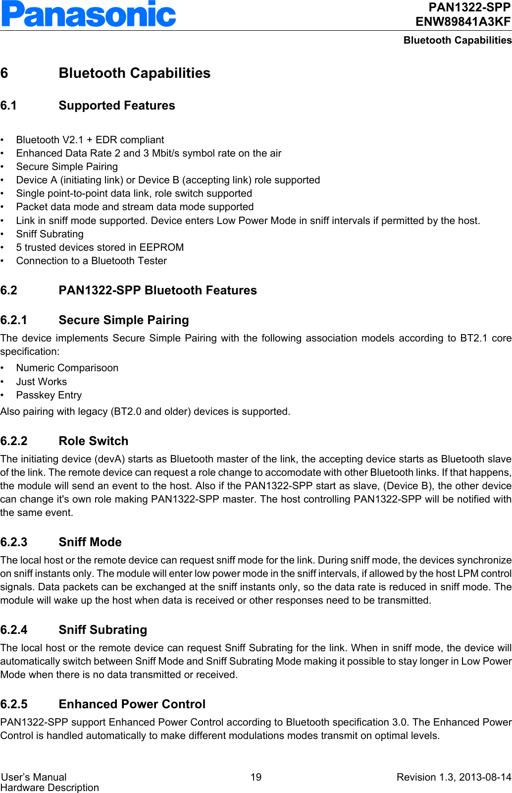  User’s Manual 19 Revision 1.3, 2013-08-14Hardware Description PAN1322-SPPENW89841A3KFBluetooth Capabilities6Bluetooth Capabilities6.1 Supported Features• Bluetooth V2.1 + EDR compliant• Enhanced Data Rate 2 and 3 Mbit/s symbol rate on the air• Secure Simple Pairing• Device A (initiating link) or Device B (accepting link) role supported• Single point-to-point data link, role switch supported• Packet data mode and stream data mode supported• Link in sniff mode supported. Device enters Low Power Mode in sniff intervals if permitted by the host.• Sniff Subrating• 5 trusted devices stored in EEPROM• Connection to a Bluetooth Tester6.2 PAN1322-SPP Bluetooth Features6.2.1 Secure Simple PairingThe device implements Secure Simple Pairing with the following association models according to BT2.1 core specification:• Numeric Comparisoon•Just Works• Passkey EntryAlso pairing with legacy (BT2.0 and older) devices is supported.6.2.2 Role SwitchThe initiating device (devA) starts as Bluetooth master of the link, the accepting device starts as Bluetooth slave of the link. The remote device can request a role change to accomodate with other Bluetooth links. If that happens, the module will send an event to the host. Also if the PAN1322-SPP start as slave, (Device B), the other device can change it&apos;s own role making PAN1322-SPP master. The host controlling PAN1322-SPP will be notified with the same event.6.2.3 Sniff ModeThe local host or the remote device can request sniff mode for the link. During sniff mode, the devices synchronize on sniff instants only. The module will enter low power mode in the sniff intervals, if allowed by the host LPM control signals. Data packets can be exchanged at the sniff instants only, so the data rate is reduced in sniff mode. The module will wake up the host when data is received or other responses need to be transmitted.6.2.4 Sniff SubratingThe local host or the remote device can request Sniff Subrating for the link. When in sniff mode, the device will automatically switch between Sniff Mode and Sniff Subrating Mode making it possible to stay longer in Low Power Mode when there is no data transmitted or received.6.2.5 Enhanced Power ControlPAN1322-SPP support Enhanced Power Control according to Bluetooth specification 3.0. The Enhanced Power Control is handled automatically to make different modulations modes transmit on optimal levels.