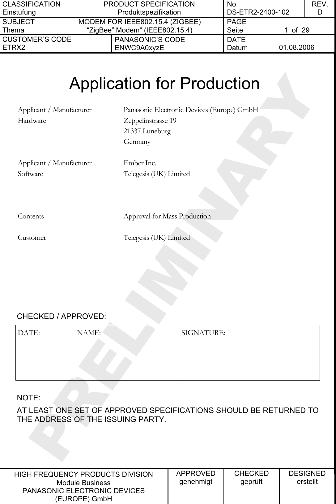 CLASSIFICATION Einstufung PRODUCT SPECIFICATION Produktspezifikation No. DS-ETR2-2400-102 REV. D SUBJECT Thema MODEM FOR IEEE802.15.4 (ZIGBEE) “ZigBee” Modem“ (IEEE802.15.4)   PAGE Seite  1  of  29 CUSTOMER’S CODE ETRX2 PANASONIC’S CODE ENWC9A0xyzE DATE Datum  01.08.2006   HIGH FREQUENCY PRODUCTS DIVISION Module Business PANASONIC ELECTRONIC DEVICES  (EUROPE) GmbH APPROVED genehmigt CHECKED geprüft DESIGNED erstellt  Application for Production  Panasonic Electronic Devices (Europe) GmbH Zeppelinstrasse 19 21337 Lüneburg Applicant / Manufacturer Hardware Germany   Ember Inc. Telegesis (UK) Limited  Applicant / Manufacturer Software    Contents  Approval for Mass Production   Telegesis (UK) Limited   Customer      CHECKED / APPROVED: DATE: NAME:  SIGNATURE:  NOTE: AT LEAST ONE SET OF APPROVED SPECIFICATIONS SHOULD BE RETURNED TO THE ADDRESS OF THE ISSUING PARTY.    
