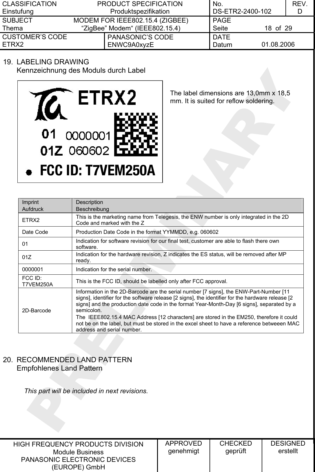CLASSIFICATION Einstufung PRODUCT SPECIFICATION Produktspezifikation No. DS-ETR2-2400-102 REV. D SUBJECT Thema MODEM FOR IEEE802.15.4 (ZIGBEE) “ZigBee” Modem“ (IEEE802.15.4)   PAGE Seite  18  of  29 CUSTOMER’S CODE ETRX2 PANASONIC’S CODE ENWC9A0xyzE DATE Datum  01.08.2006   HIGH FREQUENCY PRODUCTS DIVISION Module Business PANASONIC ELECTRONIC DEVICES  (EUROPE) GmbH APPROVED genehmigt CHECKED geprüft DESIGNED erstellt 19. LABELING DRAWING Kennzeichnung des Moduls durch Label FCC ID: T7VEM250A The label dimensions are 13,0mm x 18,5 mm. It is suited for reflow soldering.         Imprint Aufdruck Description Beschreibung ETRX2  This is the marketing name from Telegesis, the ENW number is only integrated in the 2D Code and marked with the Z Date Code  Production Date Code in the format YYMMDD, e.g. 060602 01  Indication for software revision for our final test, customer are able to flash there own software. 01Z  Indication for the hardware revision, Z indicates the ES status, will be removed after MP ready. 0000001  Indication for the serial number. FCC ID: T7VEM250A  This is the FCC ID, should be labelled only after FCC approval. 2D-Barcode Information in the 2D-Barcode are the serial number [7 signs], the ENW-Part-Number [11 signs], identifier for the software release [2 signs], the identifier for the hardware release [2 signs] and the production date code in the format Year-Month-Day [6 signs], separated by a semicolon. The  IEEE802.15.4 MAC Address [12 characters] are stored in the EM250, therefore it could not be on the label, but must be stored in the excel sheet to have a reference betweeen MAC address and serial number.   20.  RECOMMENDED LAND PATTERN Empfohlenes Land Pattern       This part will be included in next revisions.  