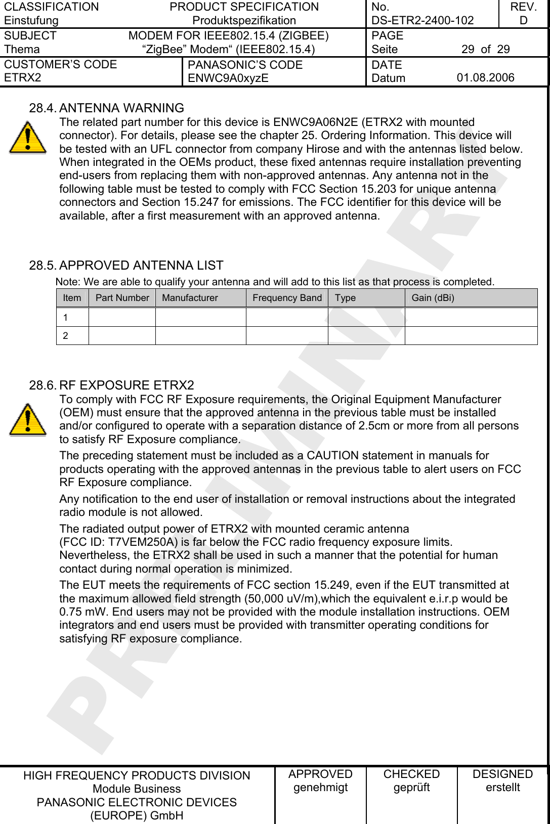 CLASSIFICATION Einstufung PRODUCT SPECIFICATION Produktspezifikation No. DS-ETR2-2400-102 REV. D SUBJECT Thema MODEM FOR IEEE802.15.4 (ZIGBEE) “ZigBee” Modem“ (IEEE802.15.4)   PAGE Seite  29  of  29 CUSTOMER’S CODE ETRX2 PANASONIC’S CODE ENWC9A0xyzE DATE Datum  01.08.2006   HIGH FREQUENCY PRODUCTS DIVISION Module Business PANASONIC ELECTRONIC DEVICES  (EUROPE) GmbH APPROVED genehmigt CHECKED geprüft DESIGNED erstellt 28.4. ANTENNA WARNING The related part number for this device is ENWC9A06N2E (ETRX2 with mounted connector). For details, please see the chapter 25. Ordering Information. This device will be tested with an UFL connector from company Hirose and with the antennas listed below. When integrated in the OEMs product, these fixed antennas require installation preventing end-users from replacing them with non-approved antennas. Any antenna not in the following table must be tested to comply with FCC Section 15.203 for unique antenna connectors and Section 15.247 for emissions. The FCC identifier for this device will be available, after a first measurement with an approved antenna.   28.5. APPROVED ANTENNA LIST          Note: We are able to qualify your antenna and will add to this list as that process is completed. Item  Part Number  Manufacturer  Frequency Band  Type  Gain (dBi) 1          2            28.6. RF EXPOSURE ETRX2 To comply with FCC RF Exposure requirements, the Original Equipment Manufacturer (OEM) must ensure that the approved antenna in the previous table must be installed and/or configured to operate with a separation distance of 2.5cm or more from all persons to satisfy RF Exposure compliance. The preceding statement must be included as a CAUTION statement in manuals for products operating with the approved antennas in the previous table to alert users on FCC RF Exposure compliance. Any notification to the end user of installation or removal instructions about the integrated radio module is not allowed. The radiated output power of ETRX2 with mounted ceramic antenna (FCC ID: T7VEM250A) is far below the FCC radio frequency exposure limits. Nevertheless, the ETRX2 shall be used in such a manner that the potential for human contact during normal operation is minimized. The EUT meets the requirements of FCC section 15.249, even if the EUT transmitted at the maximum allowed field strength (50,000 uV/m),which the equivalent e.i.r.p would be 0.75 mW. End users may not be provided with the module installation instructions. OEM integrators and end users must be provided with transmitter operating conditions for satisfying RF exposure compliance.   