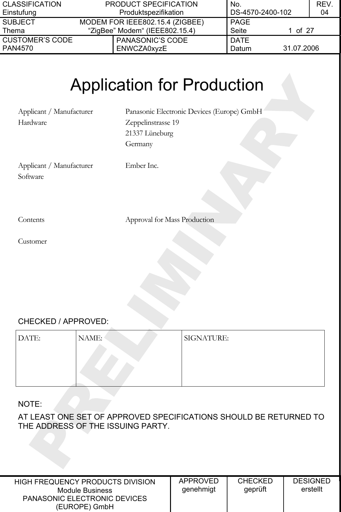 CLASSIFICATION Einstufung PRODUCT SPECIFICATION Produktspezifikation No. DS-4570-2400-102 REV. 04 SUBJECT Thema MODEM FOR IEEE802.15.4 (ZIGBEE) “ZigBee” Modem“ (IEEE802.15.4)   PAGE Seite  1  of  27 CUSTOMER’S CODE PAN4570 PANASONIC’S CODE ENWCZA0xyzE DATE Datum  31.07.2006   HIGH FREQUENCY PRODUCTS DIVISION Module Business PANASONIC ELECTRONIC DEVICES  (EUROPE) GmbH APPROVED genehmigt CHECKED geprüft DESIGNED erstellt  Application for Production  Panasonic Electronic Devices (Europe) GmbH Zeppelinstrasse 19 21337 Lüneburg Applicant / Manufacturer Hardware Germany   Ember Inc.   Applicant / Manufacturer Software    Contents  Approval for Mass Production      Customer      CHECKED / APPROVED: DATE: NAME:  SIGNATURE:  NOTE: AT LEAST ONE SET OF APPROVED SPECIFICATIONS SHOULD BE RETURNED TO THE ADDRESS OF THE ISSUING PARTY.   