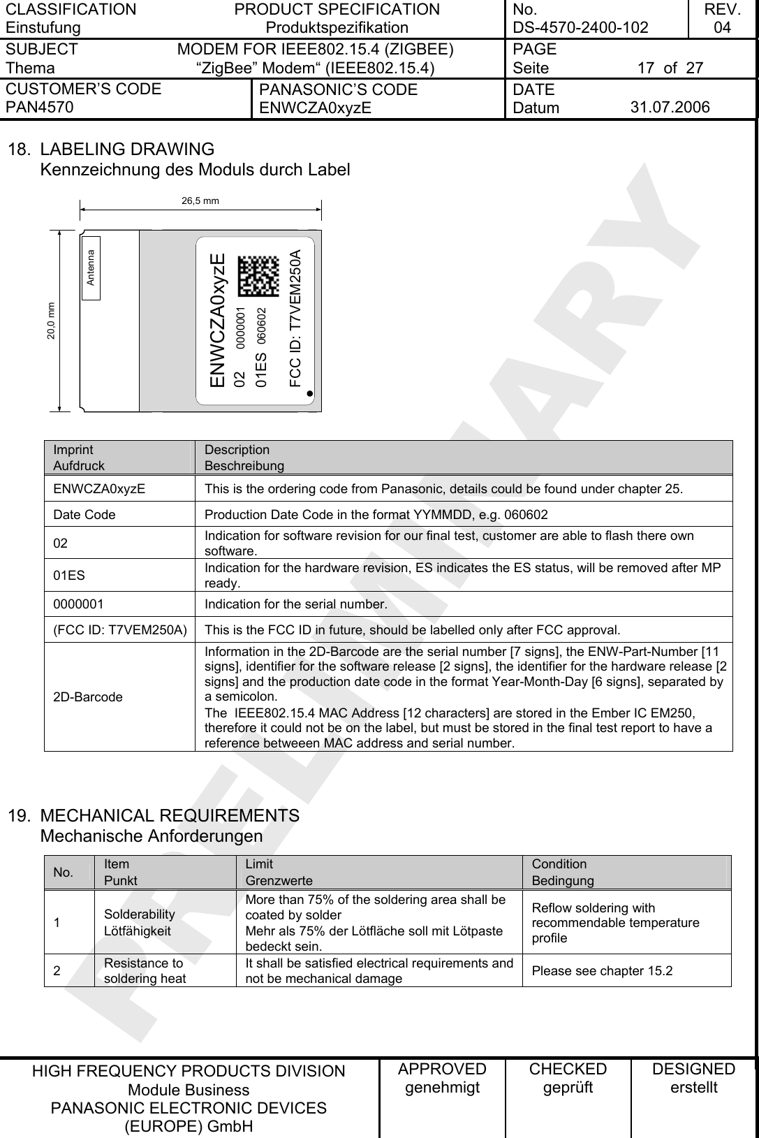 CLASSIFICATION Einstufung PRODUCT SPECIFICATION Produktspezifikation No. DS-4570-2400-102 REV. 04 SUBJECT Thema MODEM FOR IEEE802.15.4 (ZIGBEE) “ZigBee” Modem“ (IEEE802.15.4)   PAGE Seite  17  of  27 CUSTOMER’S CODE PAN4570 PANASONIC’S CODE ENWCZA0xyzE DATE Datum  31.07.2006   HIGH FREQUENCY PRODUCTS DIVISION Module Business PANASONIC ELECTRONIC DEVICES  (EUROPE) GmbH APPROVED genehmigt CHECKED geprüft DESIGNED erstellt 18. LABELING DRAWING Kennzeichnung des Moduls durch Label 26,5 mm20,0 mmAntennaENWCZA0xyzE0201ES0000001060602FCC ID: T7VEM250A Imprint Aufdruck Description Beschreibung ENWCZA0xyzE  This is the ordering code from Panasonic, details could be found under chapter 25. Date Code  Production Date Code in the format YYMMDD, e.g. 060602 02  Indication for software revision for our final test, customer are able to flash there own software. 01ES  Indication for the hardware revision, ES indicates the ES status, will be removed after MP ready. 0000001  Indication for the serial number. (FCC ID: T7VEM250A)  This is the FCC ID in future, should be labelled only after FCC approval. 2D-Barcode Information in the 2D-Barcode are the serial number [7 signs], the ENW-Part-Number [11 signs], identifier for the software release [2 signs], the identifier for the hardware release [2 signs] and the production date code in the format Year-Month-Day [6 signs], separated by a semicolon. The  IEEE802.15.4 MAC Address [12 characters] are stored in the Ember IC EM250, therefore it could not be on the label, but must be stored in the final test report to have a reference betweeen MAC address and serial number.   19. MECHANICAL REQUIREMENTS Mechanische Anforderungen No.  Item Punkt Limit Grenzwerte Condition Bedingung 1  Solderability Lötfähigkeit More than 75% of the soldering area shall be coated by solder Mehr als 75% der Lötfläche soll mit Lötpaste bedeckt sein. Reflow soldering with recommendable temperature profile 2  Resistance to soldering heat It shall be satisfied electrical requirements and not be mechanical damage  Please see chapter 15.2   