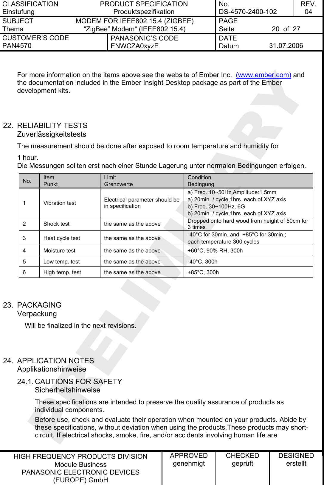 CLASSIFICATION Einstufung PRODUCT SPECIFICATION Produktspezifikation No. DS-4570-2400-102 REV. 04 SUBJECT Thema MODEM FOR IEEE802.15.4 (ZIGBEE) “ZigBee” Modem“ (IEEE802.15.4)   PAGE Seite  20  of  27 CUSTOMER’S CODE PAN4570 PANASONIC’S CODE ENWCZA0xyzE DATE Datum  31.07.2006   HIGH FREQUENCY PRODUCTS DIVISION Module Business PANASONIC ELECTRONIC DEVICES  (EUROPE) GmbH APPROVED genehmigt CHECKED geprüft DESIGNED erstellt  For more information on the items above see the website of Ember Inc.  (www.ember.com) and the documentation included in the Ember Insight Desktop package as part of the Ember development kits.    22. RELIABILITY TESTS Zuverlässigkeitstests The measurement should be done after exposed to room temperature and humidity for 1 hour. Die Messungen sollten erst nach einer Stunde Lagerung unter normalen Bedingungen erfolgen. No.  Item Punkt Limit Grenzwerte Condition Bedingung 1 Vibration test  Electrical parameter should be in specification a) Freq.:10~50Hz,Amplitude:1.5mm a) 20min. / cycle,1hrs. each of XYZ axis b) Freq.:30~100Hz, 6G b) 20min. / cycle,1hrs. each of XYZ axis 2  Shock test  the same as the above  Dropped onto hard wood from height of 50cm for 3 times 3  Heat cycle test  the same as the above  -40°C for 30min. and  +85°C for 30min.;  each temperature 300 cycles 4  Moisture test  the same as the above  +60°C, 90% RH, 300h 5  Low temp. test  the same as the above  -40°C, 300h 6  High temp. test  the same as the above  +85°C, 300h   23. PACKAGING Verpackung     Will be finalized in the next revisions.   24. APPLICATION NOTES Applikationshinweise 24.1. CAUTIONS FOR SAFETY Sicherheitshinweise These specifications are intended to preserve the quality assurance of products as individual components. Before use, check and evaluate their operation when mounted on your products. Abide by these specifications, without deviation when using the products.These products may short-circuit. If electrical shocks, smoke, fire, and/or accidents involving human life are  