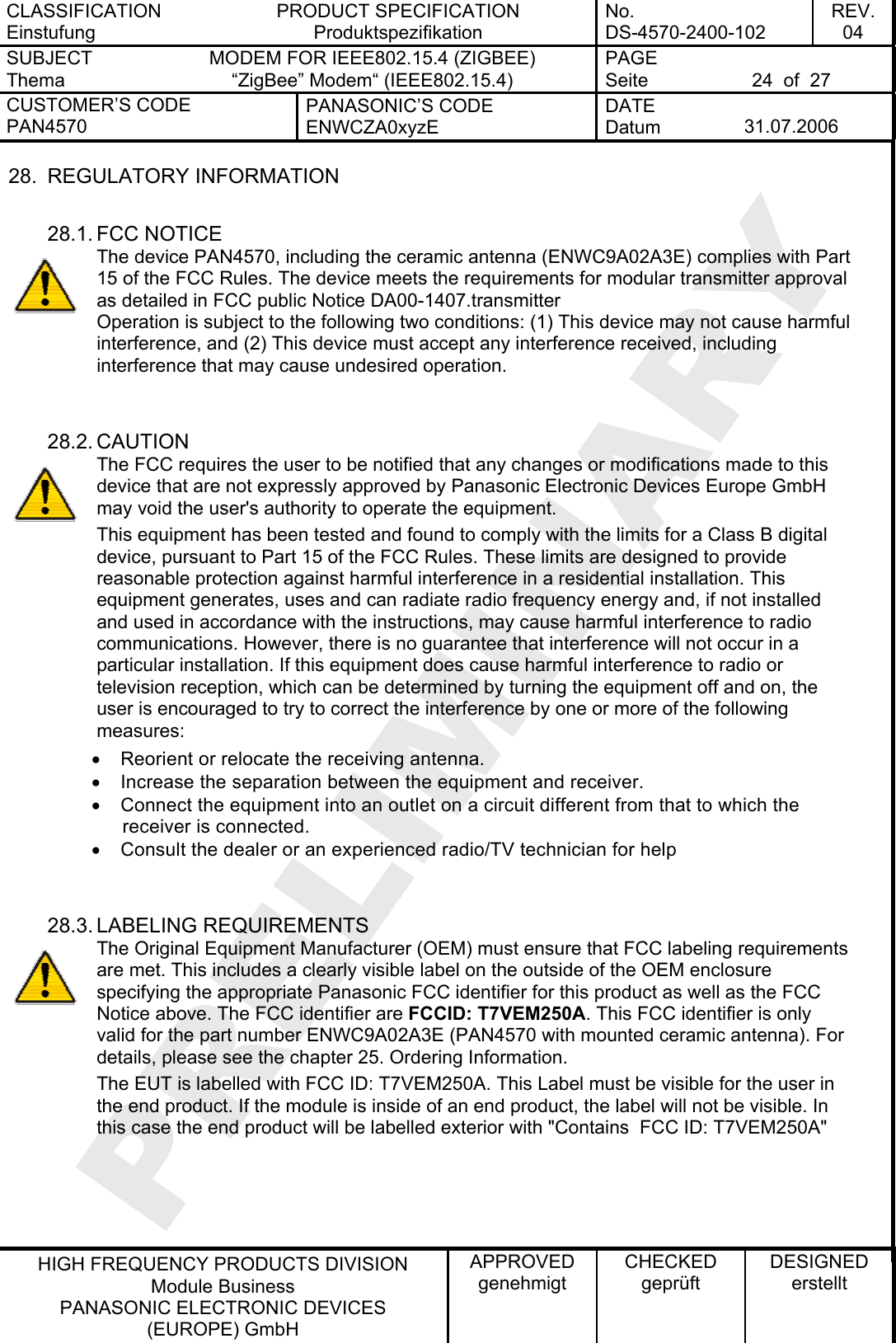 CLASSIFICATION Einstufung PRODUCT SPECIFICATION Produktspezifikation No. DS-4570-2400-102 REV. 04 SUBJECT Thema MODEM FOR IEEE802.15.4 (ZIGBEE) “ZigBee” Modem“ (IEEE802.15.4)   PAGE Seite  24  of  27 CUSTOMER’S CODE PAN4570 PANASONIC’S CODE ENWCZA0xyzE DATE Datum  31.07.2006   HIGH FREQUENCY PRODUCTS DIVISION Module Business PANASONIC ELECTRONIC DEVICES  (EUROPE) GmbH APPROVED genehmigt CHECKED geprüft DESIGNED erstellt 28. REGULATORY INFORMATION  28.1. FCC NOTICE The device PAN4570, including the ceramic antenna (ENWC9A02A3E) complies with Part 15 of the FCC Rules. The device meets the requirements for modular transmitter approval as detailed in FCC public Notice DA00-1407.transmitter  Operation is subject to the following two conditions: (1) This device may not cause harmful interference, and (2) This device must accept any interference received, including interference that may cause undesired operation.   28.2. CAUTION The FCC requires the user to be notified that any changes or modifications made to this device that are not expressly approved by Panasonic Electronic Devices Europe GmbH may void the user&apos;s authority to operate the equipment. This equipment has been tested and found to comply with the limits for a Class B digital device, pursuant to Part 15 of the FCC Rules. These limits are designed to provide reasonable protection against harmful interference in a residential installation. This equipment generates, uses and can radiate radio frequency energy and, if not installed and used in accordance with the instructions, may cause harmful interference to radio communications. However, there is no guarantee that interference will not occur in a particular installation. If this equipment does cause harmful interference to radio or television reception, which can be determined by turning the equipment off and on, the user is encouraged to try to correct the interference by one or more of the following measures: •  Reorient or relocate the receiving antenna. •  Increase the separation between the equipment and receiver. •  Connect the equipment into an outlet on a circuit different from that to which the receiver is connected. •  Consult the dealer or an experienced radio/TV technician for help   28.3. LABELING REQUIREMENTS The Original Equipment Manufacturer (OEM) must ensure that FCC labeling requirements are met. This includes a clearly visible label on the outside of the OEM enclosure specifying the appropriate Panasonic FCC identifier for this product as well as the FCC Notice above. The FCC identifier are FCCID: T7VEM250A. This FCC identifier is only valid for the part number ENWC9A02A3E (PAN4570 with mounted ceramic antenna). For details, please see the chapter 25. Ordering Information. The EUT is labelled with FCC ID: T7VEM250A. This Label must be visible for the user in the end product. If the module is inside of an end product, the label will not be visible. In this case the end product will be labelled exterior with &quot;Contains  FCC ID: T7VEM250A&quot;    