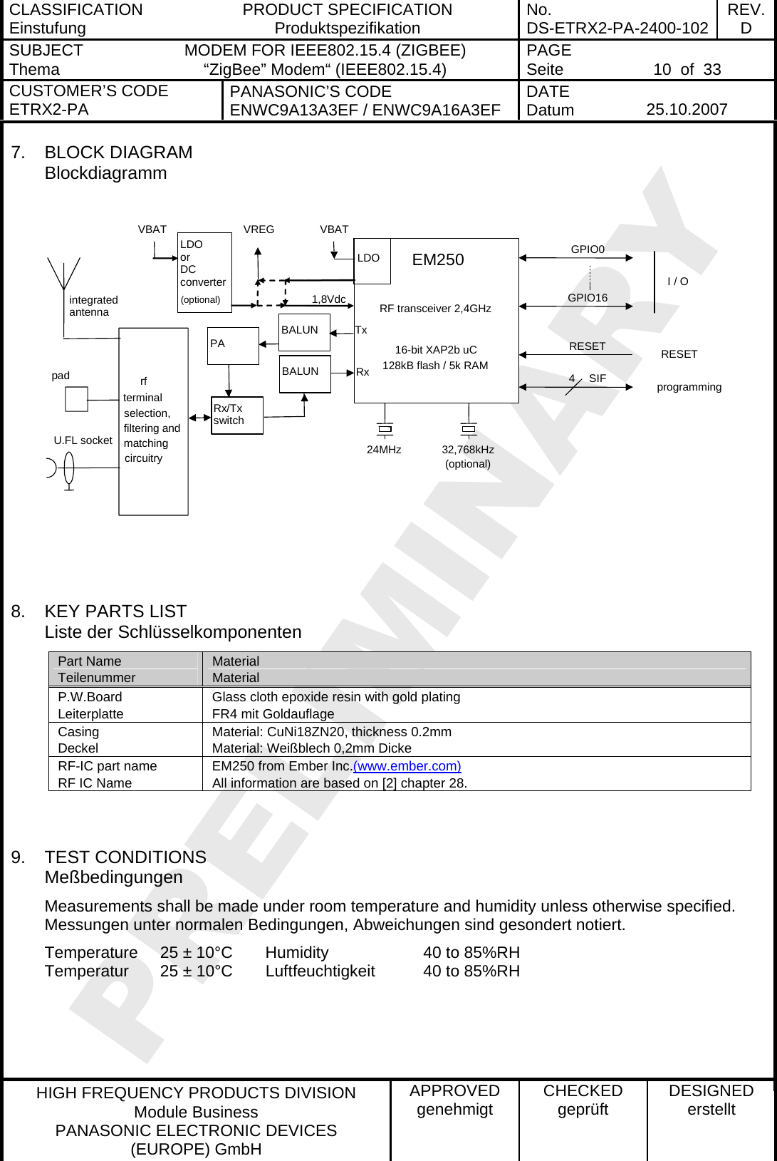 CLASSIFICATION Einstufung  PRODUCT SPECIFICATION Produktspezifikation  No. DS-ETRX2-PA-2400-102 REV.D SUBJECT Thema  MODEM FOR IEEE802.15.4 (ZIGBEE) “ZigBee” Modem“ (IEEE802.15.4)    PAGE Seite   10  of  33 CUSTOMER’S CODE ETRX2-PA  PANASONIC’S CODE ENWC9A13A3EF / ENWC9A16A3EF  DATE Datum   25.10.2007   HIGH FREQUENCY PRODUCTS DIVISION Module Business PANASONIC ELECTRONIC DEVICES  (EUROPE) GmbH APPROVED genehmigt  CHECKED geprüft  DESIGNED erstellt 7. BLOCK DIAGRAM Blockdiagramm   24MHz 32,768kHz(optional)EM250RF transceiver 2,4GHz16-bit XAP2b uC128kB flash / 5k RAMGPIO0 GPIO16 I / Oprogramming4 SIF LDO or DC converter (optional) VBATVBAT VREG RESET RESETBALUNintegrated antenna pad U.FL socket rf terminal selection, filtering and matching circuitry    LDO 1,8VdcTxRxBALUNRx/Tx switch PA    8.  KEY PARTS LIST Liste der Schlüsselkomponenten Part Name Teilenummer Material Material P.W.Board Leiterplatte Glass cloth epoxide resin with gold plating  FR4 mit Goldauflage Casing Deckel Material: CuNi18ZN20, thickness 0.2mm Material: Weißblech 0,2mm Dicke RF-IC part name RF IC Name EM250 from Ember Inc.(www.ember.com)All information are based on [2] chapter 28.   9. TEST CONDITIONS Meßbedingungen Measurements shall be made under room temperature and humidity unless otherwise specified. Messungen unter normalen Bedingungen, Abweichungen sind gesondert notiert. Temperature  25 ± 10°C  Humidity    40 to 85%RH Temperatur  25 ± 10°C  Luftfeuchtigkeit  40 to 85%RH  