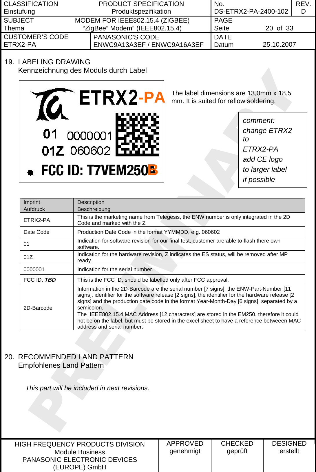 CLASSIFICATION Einstufung  PRODUCT SPECIFICATION Produktspezifikation  No. DS-ETRX2-PA-2400-102 REV.D SUBJECT Thema  MODEM FOR IEEE802.15.4 (ZIGBEE) “ZigBee” Modem“ (IEEE802.15.4)    PAGE Seite   20  of  33 CUSTOMER’S CODE ETRX2-PA  PANASONIC’S CODE ENWC9A13A3EF / ENWC9A16A3EF  DATE Datum   25.10.2007   HIGH FREQUENCY PRODUCTS DIVISION Module Business PANASONIC ELECTRONIC DEVICES  (EUROPE) GmbH APPROVED genehmigt  CHECKED geprüft  DESIGNED erstellt FCC ID: T7VEM250A19. LABELING DRAWING Kennzeichnung des Moduls durch Label  The label dimensions are 13,0mm x 18,5 mm. It is suited for reflow soldering.         -PA comment: change ETRX2 to ETRX2-PA add CE logo to larger label if possible B Imprint Aufdruck Description Beschreibung ETRX2-PA  This is the marketing name from Telegesis, the ENW number is only integrated in the 2D Code and marked with the Z Date Code  Production Date Code in the format YYMMDD, e.g. 060602 01  Indication for software revision for our final test, customer are able to flash there own software. 01Z  Indication for the hardware revision, Z indicates the ES status, will be removed after MP ready. 0000001  Indication for the serial number. FCC ID: TBD  This is the FCC ID, should be labelled only after FCC approval. 2D-Barcode Information in the 2D-Barcode are the serial number [7 signs], the ENW-Part-Number [11 signs], identifier for the software release [2 signs], the identifier for the hardware release [2 signs] and the production date code in the format Year-Month-Day [6 signs], separated by a semicolon. The  IEEE802.15.4 MAC Address [12 characters] are stored in the EM250, therefore it could not be on the label, but must be stored in the excel sheet to have a reference betweeen MAC address and serial number.   20.  RECOMMENDED LAND PATTERN Empfohlenes Land Pattern       This part will be included in next revisions.  