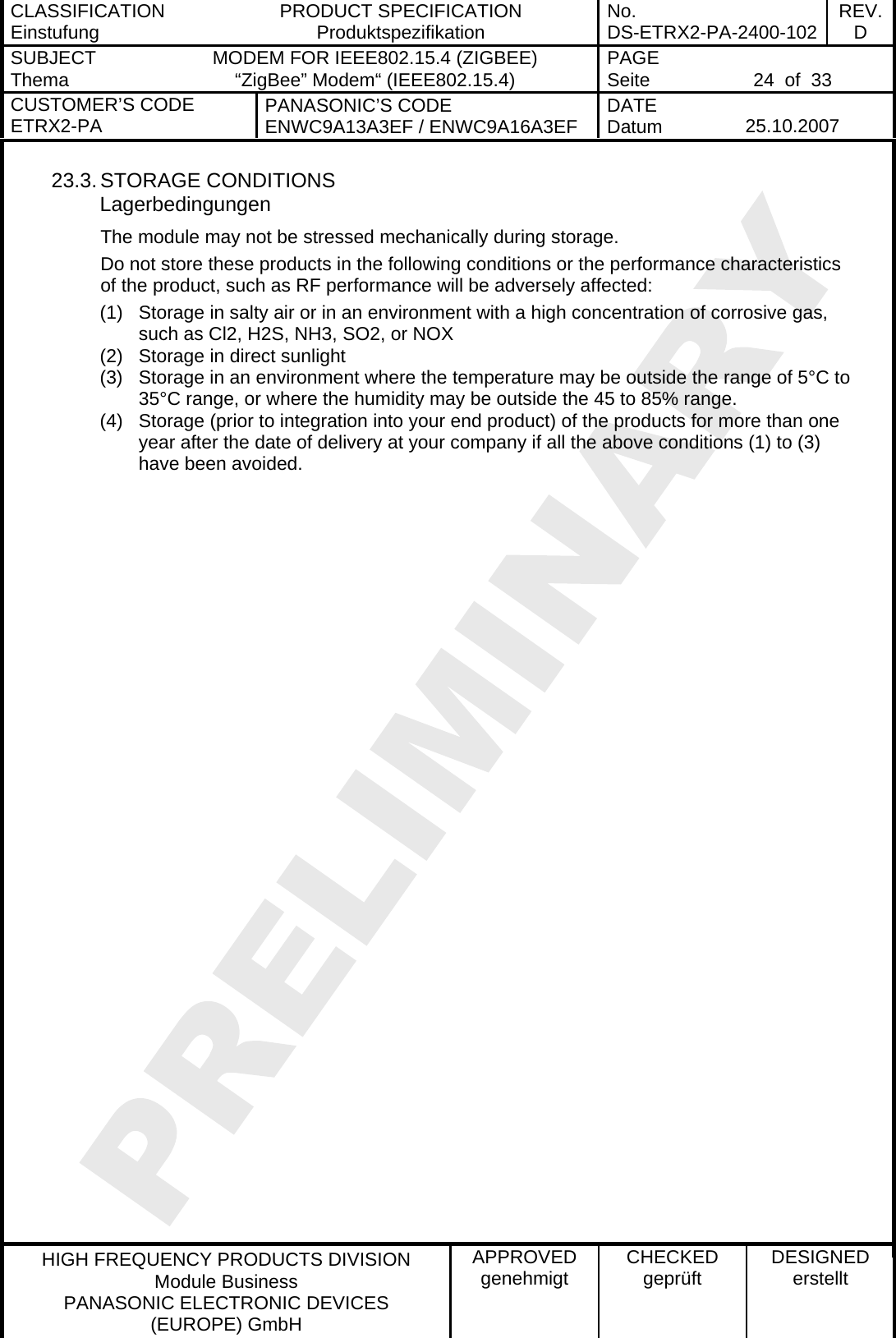 CLASSIFICATION Einstufung  PRODUCT SPECIFICATION Produktspezifikation  No. DS-ETRX2-PA-2400-102 REV.D SUBJECT Thema  MODEM FOR IEEE802.15.4 (ZIGBEE) “ZigBee” Modem“ (IEEE802.15.4)    PAGE Seite   24  of  33 CUSTOMER’S CODE ETRX2-PA  PANASONIC’S CODE ENWC9A13A3EF / ENWC9A16A3EF  DATE Datum   25.10.2007   HIGH FREQUENCY PRODUCTS DIVISION Module Business PANASONIC ELECTRONIC DEVICES  (EUROPE) GmbH APPROVED genehmigt  CHECKED geprüft  DESIGNED erstellt 23.3. STORAGE CONDITIONS Lagerbedingungen The module may not be stressed mechanically during storage. Do not store these products in the following conditions or the performance characteristics of the product, such as RF performance will be adversely affected: (1)  Storage in salty air or in an environment with a high concentration of corrosive gas, such as Cl2, H2S, NH3, SO2, or NOX (2)  Storage in direct sunlight (3)  Storage in an environment where the temperature may be outside the range of 5°C to 35°C range, or where the humidity may be outside the 45 to 85% range. (4)  Storage (prior to integration into your end product) of the products for more than one year after the date of delivery at your company if all the above conditions (1) to (3) have been avoided.    