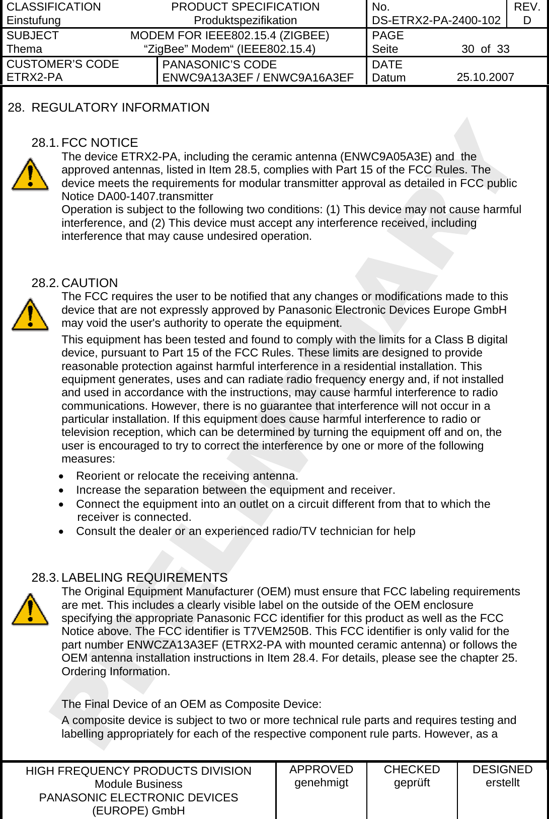 CLASSIFICATION Einstufung  PRODUCT SPECIFICATION Produktspezifikation  No. DS-ETRX2-PA-2400-102 REV.D SUBJECT Thema  MODEM FOR IEEE802.15.4 (ZIGBEE) “ZigBee” Modem“ (IEEE802.15.4)    PAGE Seite   30  of  33 CUSTOMER’S CODE ETRX2-PA  PANASONIC’S CODE ENWC9A13A3EF / ENWC9A16A3EF  DATE Datum   25.10.2007   HIGH FREQUENCY PRODUCTS DIVISION Module Business PANASONIC ELECTRONIC DEVICES  (EUROPE) GmbH APPROVED genehmigt  CHECKED geprüft  DESIGNED erstellt 28. REGULATORY INFORMATION  28.1. FCC NOTICE The device ETRX2-PA, including the ceramic antenna (ENWC9A05A3E) and  the approved antennas, listed in Item 28.5, complies with Part 15 of the FCC Rules. The device meets the requirements for modular transmitter approval as detailed in FCC public Notice DA00-1407.transmitter  Operation is subject to the following two conditions: (1) This device may not cause harmful interference, and (2) This device must accept any interference received, including interference that may cause undesired operation.   28.2. CAUTION The FCC requires the user to be notified that any changes or modifications made to this device that are not expressly approved by Panasonic Electronic Devices Europe GmbH may void the user&apos;s authority to operate the equipment. This equipment has been tested and found to comply with the limits for a Class B digital device, pursuant to Part 15 of the FCC Rules. These limits are designed to provide reasonable protection against harmful interference in a residential installation. This equipment generates, uses and can radiate radio frequency energy and, if not installed and used in accordance with the instructions, may cause harmful interference to radio communications. However, there is no guarantee that interference will not occur in a particular installation. If this equipment does cause harmful interference to radio or television reception, which can be determined by turning the equipment off and on, the user is encouraged to try to correct the interference by one or more of the following measures: •  Reorient or relocate the receiving antenna. •  Increase the separation between the equipment and receiver. •  Connect the equipment into an outlet on a circuit different from that to which the receiver is connected. •  Consult the dealer or an experienced radio/TV technician for help   28.3. LABELING REQUIREMENTS The Original Equipment Manufacturer (OEM) must ensure that FCC labeling requirements are met. This includes a clearly visible label on the outside of the OEM enclosure specifying the appropriate Panasonic FCC identifier for this product as well as the FCC Notice above. The FCC identifier is T7VEM250B. This FCC identifier is only valid for the part number ENWCZA13A3EF (ETRX2-PA with mounted ceramic antenna) or follows the OEM antenna installation instructions in Item 28.4. For details, please see the chapter 25. Ordering Information.  The Final Device of an OEM as Composite Device: A composite device is subject to two or more technical rule parts and requires testing and labelling appropriately for each of the respective component rule parts. However, as a  