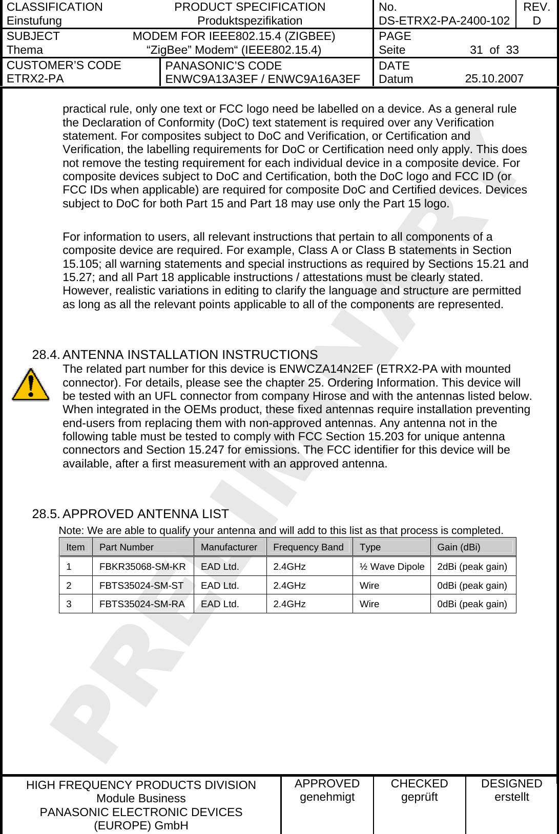 CLASSIFICATION Einstufung  PRODUCT SPECIFICATION Produktspezifikation  No. DS-ETRX2-PA-2400-102 REV.D SUBJECT Thema  MODEM FOR IEEE802.15.4 (ZIGBEE) “ZigBee” Modem“ (IEEE802.15.4)    PAGE Seite   31  of  33 CUSTOMER’S CODE ETRX2-PA  PANASONIC’S CODE ENWC9A13A3EF / ENWC9A16A3EF  DATE Datum   25.10.2007   HIGH FREQUENCY PRODUCTS DIVISION Module Business PANASONIC ELECTRONIC DEVICES  (EUROPE) GmbH APPROVED genehmigt  CHECKED geprüft  DESIGNED erstellt practical rule, only one text or FCC logo need be labelled on a device. As a general rule the Declaration of Conformity (DoC) text statement is required over any Verification statement. For composites subject to DoC and Verification, or Certification and Verification, the labelling requirements for DoC or Certification need only apply. This does not remove the testing requirement for each individual device in a composite device. For composite devices subject to DoC and Certification, both the DoC logo and FCC ID (or FCC IDs when applicable) are required for composite DoC and Certified devices. Devices subject to DoC for both Part 15 and Part 18 may use only the Part 15 logo.  For information to users, all relevant instructions that pertain to all components of a composite device are required. For example, Class A or Class B statements in Section 15.105; all warning statements and special instructions as required by Sections 15.21 and 15.27; and all Part 18 applicable instructions / attestations must be clearly stated. However, realistic variations in editing to clarify the language and structure are permitted as long as all the relevant points applicable to all of the components are represented.   28.4. ANTENNA INSTALLATION INSTRUCTIONS The related part number for this device is ENWCZA14N2EF (ETRX2-PA with mounted connector). For details, please see the chapter 25. Ordering Information. This device will be tested with an UFL connector from company Hirose and with the antennas listed below. When integrated in the OEMs product, these fixed antennas require installation preventing end-users from replacing them with non-approved antennas. Any antenna not in the following table must be tested to comply with FCC Section 15.203 for unique antenna connectors and Section 15.247 for emissions. The FCC identifier for this device will be available, after a first measurement with an approved antenna.   28.5. APPROVED ANTENNA LIST          Note: We are able to qualify your antenna and will add to this list as that process is completed. Item  Part Number  Manufacturer  Frequency Band  Type  Gain (dBi) 1  FBKR35068-SM-KR  EAD Ltd.  2.4GHz  ½ Wave Dipole  2dBi (peak gain) 2  FBTS35024-SM-ST  EAD Ltd.  2.4GHz  Wire  0dBi (peak gain) 3  FBTS35024-SM-RA  EAD Ltd.  2.4GHz  Wire  0dBi (peak gain)   