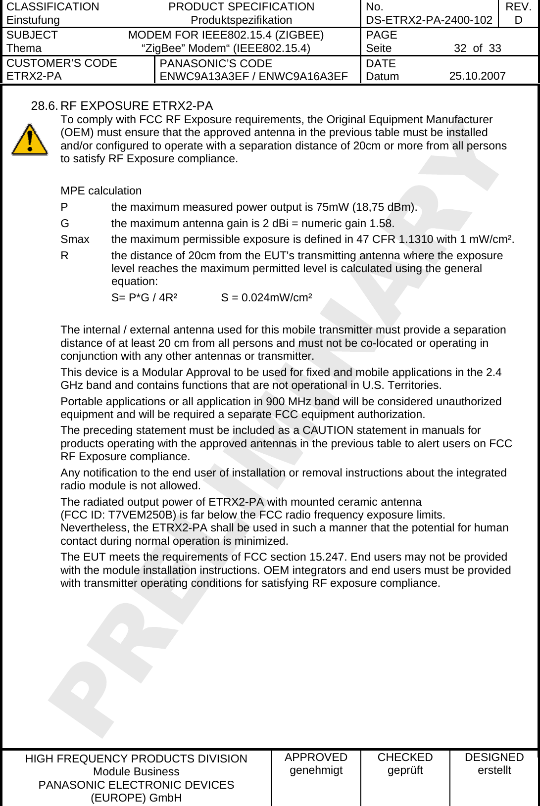 CLASSIFICATION Einstufung  PRODUCT SPECIFICATION Produktspezifikation  No. DS-ETRX2-PA-2400-102 REV.D SUBJECT Thema  MODEM FOR IEEE802.15.4 (ZIGBEE) “ZigBee” Modem“ (IEEE802.15.4)    PAGE Seite   32  of  33 CUSTOMER’S CODE ETRX2-PA  PANASONIC’S CODE ENWC9A13A3EF / ENWC9A16A3EF  DATE Datum   25.10.2007   HIGH FREQUENCY PRODUCTS DIVISION Module Business PANASONIC ELECTRONIC DEVICES  (EUROPE) GmbH APPROVED genehmigt  CHECKED geprüft  DESIGNED erstellt 28.6. RF EXPOSURE ETRX2-PA To comply with FCC RF Exposure requirements, the Original Equipment Manufacturer (OEM) must ensure that the approved antenna in the previous table must be installed and/or configured to operate with a separation distance of 20cm or more from all persons to satisfy RF Exposure compliance.  MPE calculation P    the maximum measured power output is 75mW (18,75 dBm). G    the maximum antenna gain is 2 dBi = numeric gain 1.58.  Smax  the maximum permissible exposure is defined in 47 CFR 1.1310 with 1 mW/cm². R  the distance of 20cm from the EUT&apos;s transmitting antenna where the exposure  level reaches the maximum permitted level is calculated using the general equation: S= P*G / 4R²    S = 0.024mW/cm²  The internal / external antenna used for this mobile transmitter must provide a separation distance of at least 20 cm from all persons and must not be co-located or operating in conjunction with any other antennas or transmitter. This device is a Modular Approval to be used for fixed and mobile applications in the 2.4 GHz band and contains functions that are not operational in U.S. Territories. Portable applications or all application in 900 MHz band will be considered unauthorized equipment and will be required a separate FCC equipment authorization. The preceding statement must be included as a CAUTION statement in manuals for products operating with the approved antennas in the previous table to alert users on FCC RF Exposure compliance. Any notification to the end user of installation or removal instructions about the integrated radio module is not allowed. The radiated output power of ETRX2-PA with mounted ceramic antenna (FCC ID: T7VEM250B) is far below the FCC radio frequency exposure limits. Nevertheless, the ETRX2-PA shall be used in such a manner that the potential for human contact during normal operation is minimized. The EUT meets the requirements of FCC section 15.247. End users may not be provided with the module installation instructions. OEM integrators and end users must be provided with transmitter operating conditions for satisfying RF exposure compliance.   