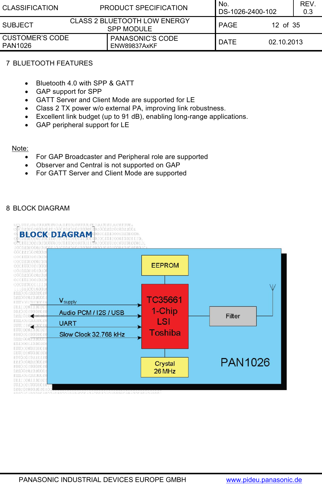 CLASSIFICATION PRODUCT SPECIFICATION No. DS-1026-2400-102 REV. 0.3 SUBJECT  CLASS 2 BLUETOOTH LOW ENERGY  SPP MODULE  PAGE  12  of  35 CUSTOMER’S CODE PAN1026 PANASONIC’S CODE ENW89837AxKF  DATE 02.10.2013   PANASONIC INDUSTRIAL DEVICES EUROPE GMBH  www.pideu.panasonic.de 7  BLUETOOTH FEATURES   Bluetooth 4.0 with SPP &amp; GATT   GAP support for SPP    GATT Server and Client Mode are supported for LE   Class 2 TX power w/o external PA, improving link robustness.   Excellent link budget (up to 91 dB), enabling long-range applications.   GAP peripheral support for LE   Note:   For GAP Broadcaster and Peripheral role are supported   Observer and Central is not supported on GAP   For GATT Server and Client Mode are supported    8  BLOCK DIAGRAM     