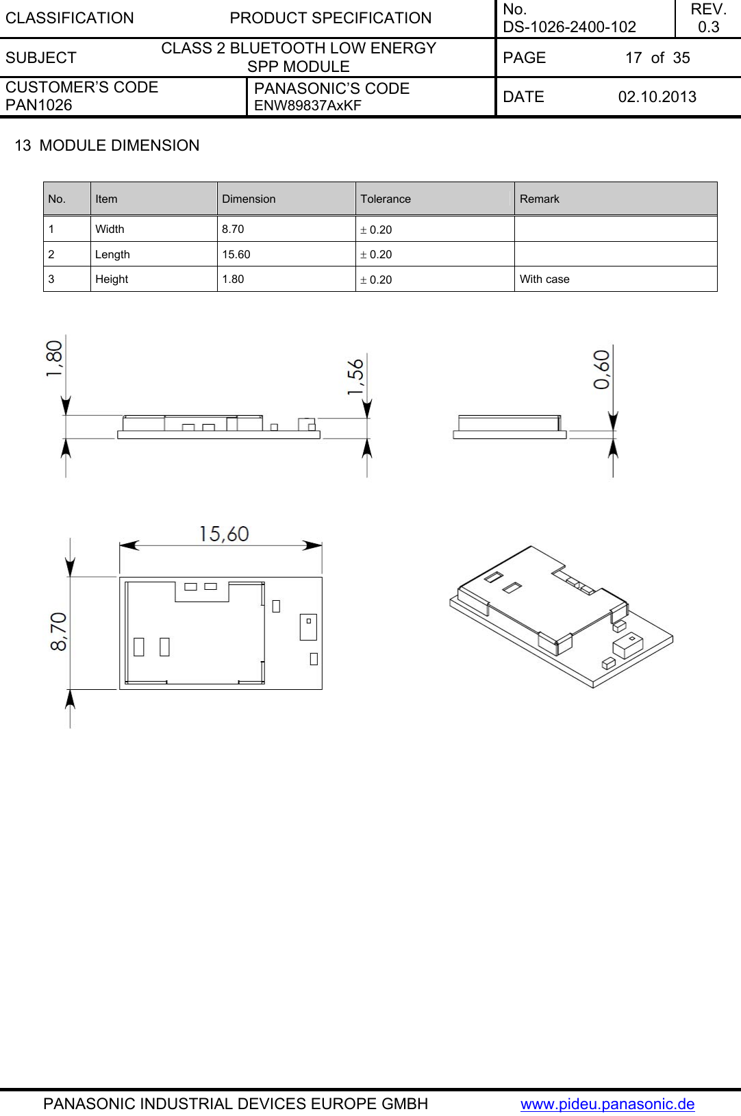 CLASSIFICATION PRODUCT SPECIFICATION No. DS-1026-2400-102 REV. 0.3 SUBJECT  CLASS 2 BLUETOOTH LOW ENERGY  SPP MODULE  PAGE  17  of  35 CUSTOMER’S CODE PAN1026 PANASONIC’S CODE ENW89837AxKF  DATE 02.10.2013   PANASONIC INDUSTRIAL DEVICES EUROPE GMBH  www.pideu.panasonic.de 13  MODULE DIMENSION  No.  Item  Dimension  Tolerance  Remark 1 Width  8.70   0.20   2 Length  15.60   0.20   3 Height  1.80   0.20  With case     