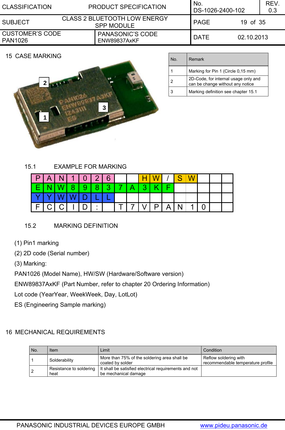 CLASSIFICATION PRODUCT SPECIFICATION No. DS-1026-2400-102 REV. 0.3 SUBJECT  CLASS 2 BLUETOOTH LOW ENERGY  SPP MODULE  PAGE  19  of  35 CUSTOMER’S CODE PAN1026 PANASONIC’S CODE ENW89837AxKF  DATE 02.10.2013   PANASONIC INDUSTRIAL DEVICES EUROPE GMBH  www.pideu.panasonic.de 15  CASE MARKING  No.  Remark 1  Marking for Pin 1 (Circle 0,15 mm) 2  2D-Code, for internal usage only and can be change without any notice 3  Marking definition see chapter 15.1 231 15.1  EXAMPLE FOR MARKING PAN1026 HW/SWENW89837A3KFYYWWD LLFCCID: T7VPAN10 15.2  MARKING DEFINITION  (1) Pin1 marking (2) 2D code (Serial number) (3) Marking: PAN1026 (Model Name), HW/SW (Hardware/Software version)  ENW89837AxKF (Part Number, refer to chapter 20 Ordering Information)  Lot code (YearYear, WeekWeek, Day, LotLot) ES (Engineering Sample marking)     16  MECHANICAL REQUIREMENTS  No.  Item  Limit  Condition 1 Solderability  More than 75% of the soldering area shall be coated by solder Reflow soldering with recommendable temperature profile 2  Resistance to soldering heat It shall be satisfied electrical requirements and not be mechanical damage     
