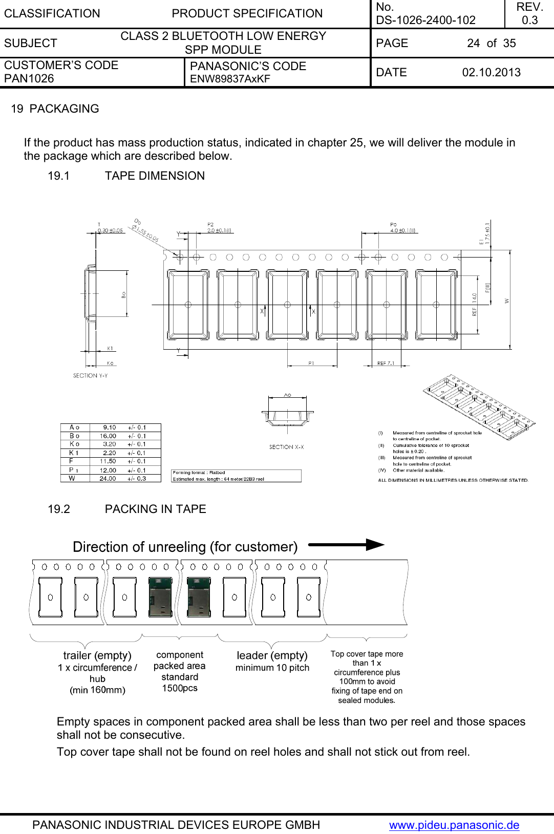 CLASSIFICATION PRODUCT SPECIFICATION No. DS-1026-2400-102 REV. 0.3 SUBJECT  CLASS 2 BLUETOOTH LOW ENERGY  SPP MODULE  PAGE  24  of  35 CUSTOMER’S CODE PAN1026 PANASONIC’S CODE ENW89837AxKF  DATE 02.10.2013   PANASONIC INDUSTRIAL DEVICES EUROPE GMBH  www.pideu.panasonic.de 19  PACKAGING  If the product has mass production status, indicated in chapter 25, we will deliver the module in the package which are described below. 19.1  TAPE DIMENSION   19.2  PACKING IN TAPE   Empty spaces in component packed area shall be less than two per reel and those spaces shall not be consecutive. Top cover tape shall not be found on reel holes and shall not stick out from reel.   