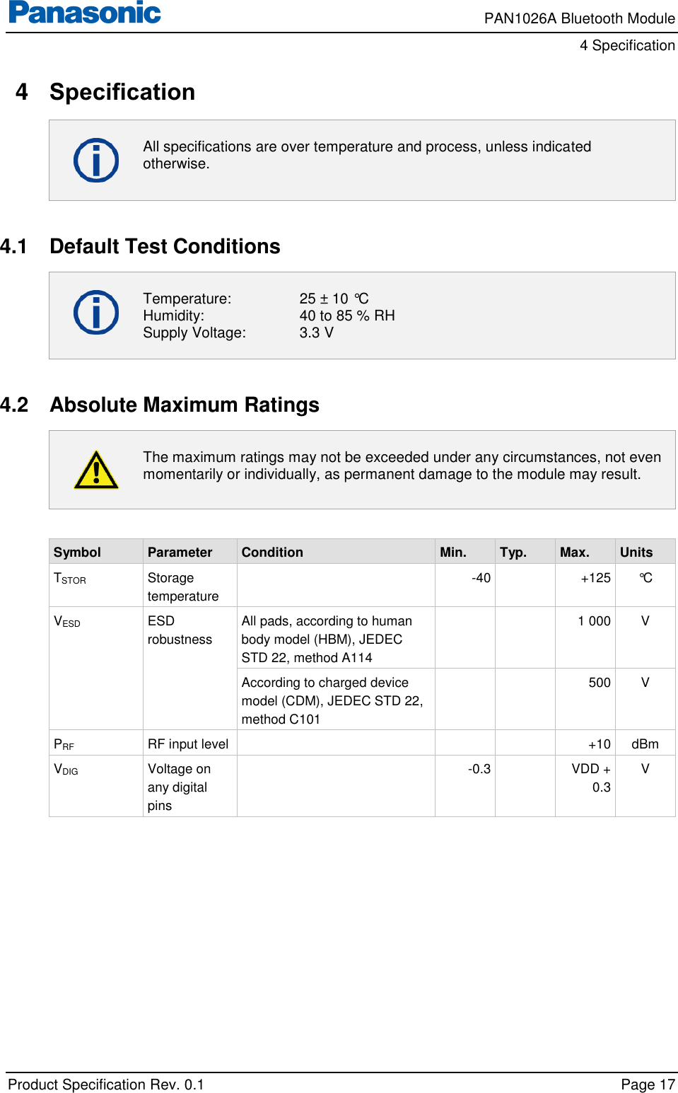     PAN1026A Bluetooth Module         4 Specification    Product Specification Rev. 0.1    Page 17  4  Specification  All specifications are over temperature and process, unless indicated otherwise.  4.1  Default Test Conditions  Temperature:    25 ± 10 °C Humidity:    40 to 85 % RH Supply Voltage:   3.3 V  4.2  Absolute Maximum Ratings  The maximum ratings may not be exceeded under any circumstances, not even momentarily or individually, as permanent damage to the module may result.  Symbol Parameter Condition Min. Typ. Max. Units TSTOR Storage temperature  -40  +125 °C VESD ESD robustness All pads, according to human body model (HBM), JEDEC STD 22, method A114   1 000 V According to charged device model (CDM), JEDEC STD 22, method C101   500 V PRF RF input level    +10 dBm VDIG Voltage on any digital pins  -0.3  VDD + 0.3 V  