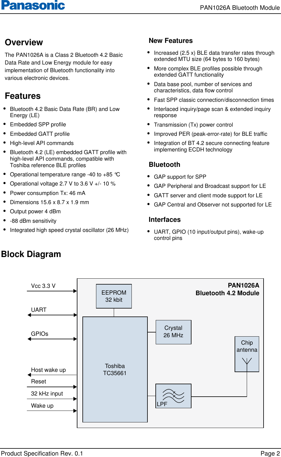     PAN1026A Bluetooth Module             Product Specification Rev. 0.1    Page 2  Overview The PAN1026A is a Class 2 Bluetooth 4.2 Basic Data Rate and Low Energy module for easy implementation of Bluetooth functionality into various electronic devices.  Features • Bluetooth 4.2 Basic Data Rate (BR) and Low Energy (LE) • Embedded SPP profile • Embedded GATT profile • High-level API commands • Bluetooth 4.2 (LE) embedded GATT profile with high-level API commands, compatible with Toshiba reference BLE profiles • Operational temperature range -40 to +85 °C • Operational voltage 2.7 V to 3.6 V +/- 10 % • Power consumption Tx: 46 mA  • Dimensions 15.6 x 8.7 x 1.9 mm • Output power 4 dBm • -88 dBm sensitivity • Integrated high speed crystal oscillator (26 MHz)  New Features • Increased (2.5 x) BLE data transfer rates through extended MTU size (64 bytes to 160 bytes) • More complex BLE profiles possible through extended GATT functionality • Data base pool, number of services and characteristics, data flow control • Fast SPP classic connection/disconnection times • Interlaced inquiry/page scan &amp; extended inquiry response • Transmission (Tx) power control • Improved PER (peak-error-rate) for BLE traffic • Integration of BT 4.2 secure connecting feature implementing ECDH technology  Bluetooth • GAP support for SPP • GAP Peripheral and Broadcast support for LE • GATT server and client mode support for LE • GAP Central and Observer not supported for LE  Interfaces • UART, GPIO (10 input/output pins), wake-up control pins  Block Diagram     ChipantennaToshibaTC35661EEPROM32 kbitUARTGPIOsHost wake upReset32 kHz inputWake up Vcc 3.3 VLPFPAN1026ABluetooth 4.2 ModuleCrystal26 MHz