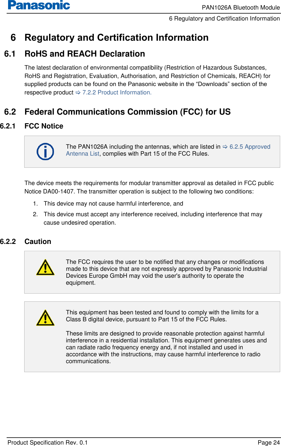     PAN1026A Bluetooth Module         6 Regulatory and Certification Information    Product Specification Rev. 0.1    Page 24  6  Regulatory and Certification Information 6.1  RoHS and REACH Declaration The latest declaration of environmental compatibility (Restriction of Hazardous Substances, RoHS and Registration, Evaluation, Authorisation, and Restriction of Chemicals, REACH) for supplied products can be found on the Panasonic website in the “Downloads” section of the respective product  7.2.2 Product Information.  6.2  Federal Communications Commission (FCC) for US 6.2.1  FCC Notice  The PAN1026A including the antennas, which are listed in  6.2.5 Approved Antenna List, complies with Part 15 of the FCC Rules.  The device meets the requirements for modular transmitter approval as detailed in FCC public Notice DA00-1407. The transmitter operation is subject to the following two conditions: 1.  This device may not cause harmful interference, and  2.  This device must accept any interference received, including interference that may cause undesired operation.  6.2.2  Caution  The FCC requires the user to be notified that any changes or modifications made to this device that are not expressly approved by Panasonic Industrial Devices Europe GmbH may void the user&apos;s authority to operate the equipment.   This equipment has been tested and found to comply with the limits for a Class B digital device, pursuant to Part 15 of the FCC Rules. These limits are designed to provide reasonable protection against harmful interference in a residential installation. This equipment generates uses and can radiate radio frequency energy and, if not installed and used in accordance with the instructions, may cause harmful interference to radio communications.  