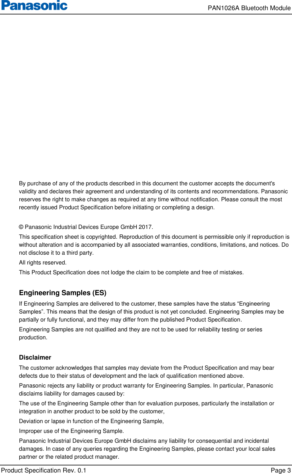     PAN1026A Bluetooth Module             Product Specification Rev. 0.1    Page 3  By purchase of any of the products described in this document the customer accepts the document&apos;s validity and declares their agreement and understanding of its contents and recommendations. Panasonic reserves the right to make changes as required at any time without notification. Please consult the most recently issued Product Specification before initiating or completing a design.  © Panasonic Industrial Devices Europe GmbH 2017. This specification sheet is copyrighted. Reproduction of this document is permissible only if reproduction is without alteration and is accompanied by all associated warranties, conditions, limitations, and notices. Do not disclose it to a third party. All rights reserved. This Product Specification does not lodge the claim to be complete and free of mistakes.  Engineering Samples (ES) If Engineering Samples are delivered to the customer, these samples have the status “Engineering Samples”. This means that the design of this product is not yet concluded. Engineering Samples may be partially or fully functional, and they may differ from the published Product Specification. Engineering Samples are not qualified and they are not to be used for reliability testing or series production.  Disclaimer The customer acknowledges that samples may deviate from the Product Specification and may bear defects due to their status of development and the lack of qualification mentioned above. Panasonic rejects any liability or product warranty for Engineering Samples. In particular, Panasonic disclaims liability for damages caused by: The use of the Engineering Sample other than for evaluation purposes, particularly the installation or integration in another product to be sold by the customer, Deviation or lapse in function of the Engineering Sample, Improper use of the Engineering Sample. Panasonic Industrial Devices Europe GmbH disclaims any liability for consequential and incidental damages. In case of any queries regarding the Engineering Samples, please contact your local sales partner or the related product manager. 