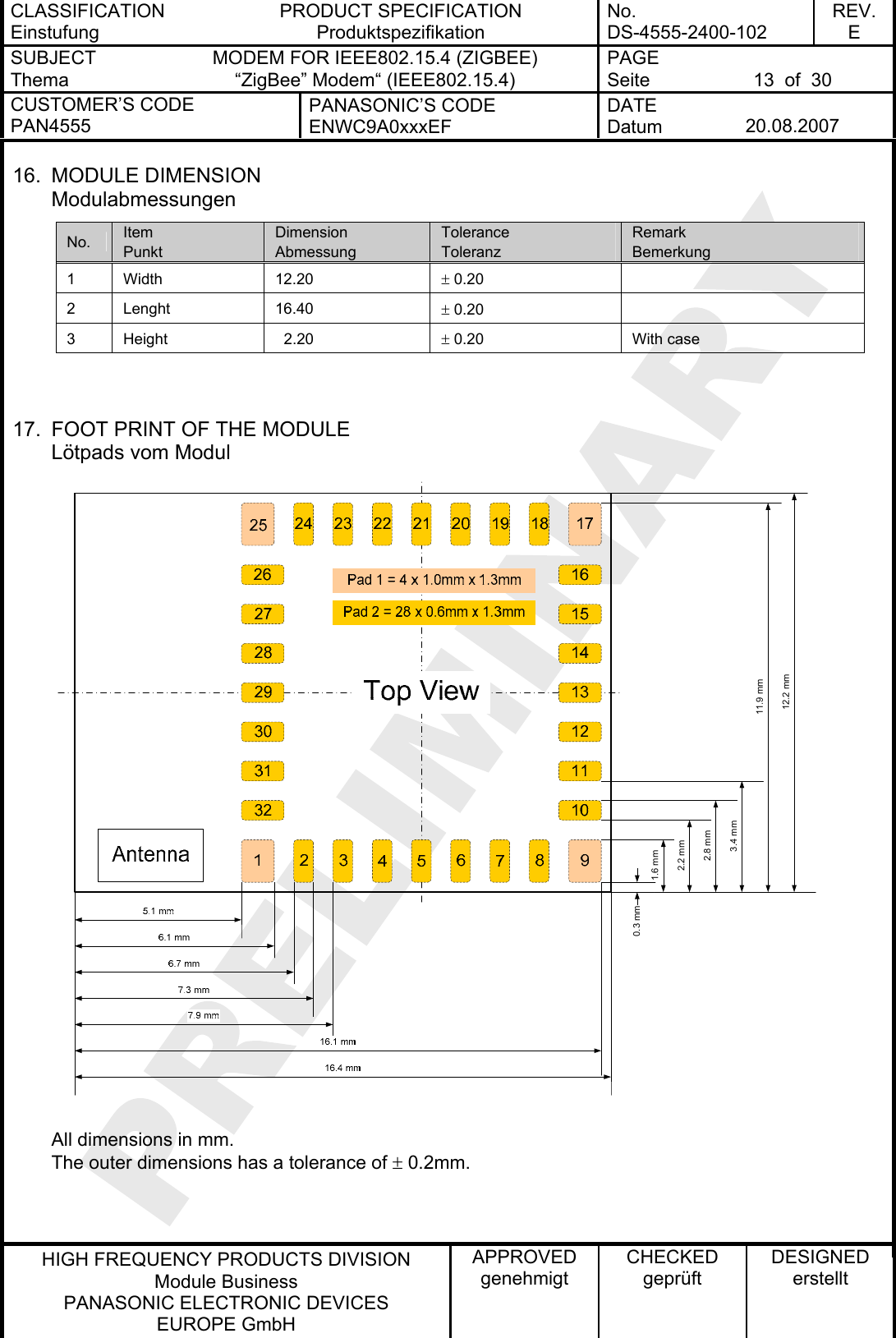 CLASSIFICATION Einstufung PRODUCT SPECIFICATION Produktspezifikation No. DS-4555-2400-102 REV. E SUBJECT Thema MODEM FOR IEEE802.15.4 (ZIGBEE) “ZigBee” Modem“ (IEEE802.15.4) PAGE Seite  13  of  30 CUSTOMER’S CODE PAN4555 PANASONIC’S CODE ENWC9A0xxxEF DATE Datum  20.08.2007   HIGH FREQUENCY PRODUCTS DIVISION Module Business PANASONIC ELECTRONIC DEVICES  EUROPE GmbH APPROVED genehmigt CHECKED geprüft DESIGNED erstellt 16. MODULE DIMENSION Modulabmessungen No.  Item Punkt Dimension Abmessung Tolerance Toleranz Remark Bemerkung 1 Width  12.20  ± 0.20   2 Lenght  16.40  ± 0.20   3  Height    2.20  ± 0.20  With case   17.  FOOT PRINT OF THE MODULE Lötpads vom Modul  All dimensions in mm. The outer dimensions has a tolerance of ± 0.2mm. 0.3 mm1.6 mm2.2 mm2.8 mm3.4 mm11.9 mm12.2 mm 