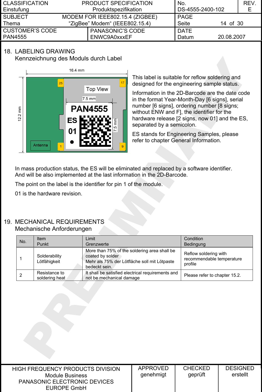 CLASSIFICATION Einstufung PRODUCT SPECIFICATION Produktspezifikation No. DS-4555-2400-102 REV. E SUBJECT Thema MODEM FOR IEEE802.15.4 (ZIGBEE) “ZigBee” Modem“ (IEEE802.15.4) PAGE Seite  14  of  30 CUSTOMER’S CODE PAN4555 PANASONIC’S CODE ENWC9A0xxxEF DATE Datum  20.08.2007   HIGH FREQUENCY PRODUCTS DIVISION Module Business PANASONIC ELECTRONIC DEVICES  EUROPE GmbH APPROVED genehmigt CHECKED geprüft DESIGNED erstellt 18. LABELING DRAWING Kennzeichnung des Moduls durch Label  This label is suitable for reflow soldering and designed for the engineering sample status. Information in the 2D-Barcode are the date cin the format Year-Month-Day [6 signs], serial number [6 signs], ordering number [8 signs; without ENW and F], the identifier for the hardware release [2 signs, now 01] and the ES, separated by a semicolon. ode ES stands for Engineering Samples, please refer to chapter General Information.   In mass production status, the ES will be eliminated and replaced by a software identifier. And will be also implemented at the last information in the 2D-Barcode. The point on the label is the identifier for pin 1 of the module. 01 is the hardware revision.   7.5 mm12.2 mm19. MECHANICAL REQUIREMENTS Mechanische Anforderungen No.  Item Punkt Limit Grenzwerte Condition Bedingung 1  Solderability Lötfähigkeit More than 75% of the soldering area shall be coated by solder Mehr als 75% der Lötfläche soll mit Lötpaste bedeckt sein. Reflow soldering with recommendable temperature profile 2  Resistance to soldering heat It shall be satisfied electrical requirements and not be mechanical damage  Please refer to chapter 15.2.   