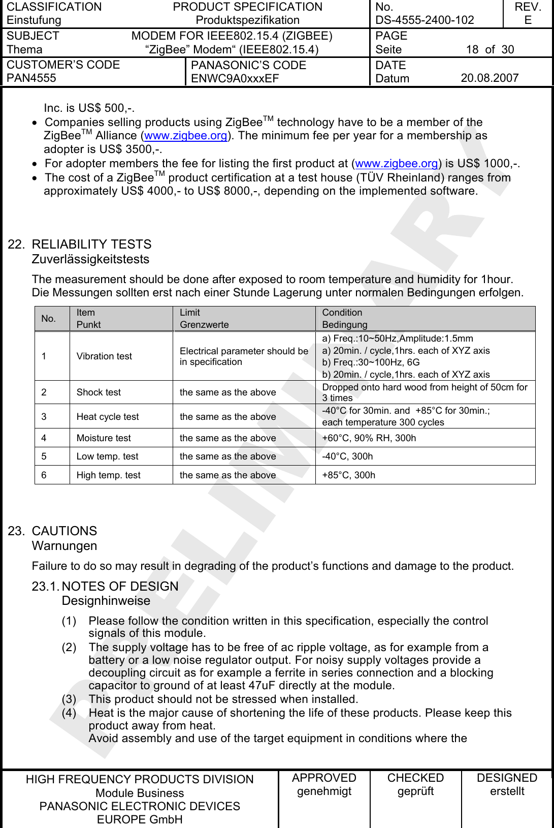 CLASSIFICATION Einstufung PRODUCT SPECIFICATION Produktspezifikation No. DS-4555-2400-102 REV. E SUBJECT Thema MODEM FOR IEEE802.15.4 (ZIGBEE) “ZigBee” Modem“ (IEEE802.15.4) PAGE Seite  18  of  30 CUSTOMER’S CODE PAN4555 PANASONIC’S CODE ENWC9A0xxxEF DATE Datum  20.08.2007   HIGH FREQUENCY PRODUCTS DIVISION Module Business PANASONIC ELECTRONIC DEVICES  EUROPE GmbH APPROVED genehmigt CHECKED geprüft DESIGNED erstellt Inc. is US$ 500,-. •  Companies selling products using ZigBeeTM technology have to be a member of the ZigBeeTM Alliance (www.zigbee.org). The minimum fee per year for a membership as adopter is US$ 3500,-. •  For adopter members the fee for listing the first product at (www.zigbee.org) is US$ 1000,-. •  The cost of a ZigBeeTM product certification at a test house (TÜV Rheinland) ranges from approximately US$ 4000,- to US$ 8000,-, depending on the implemented software.   22. RELIABILITY TESTS Zuverlässigkeitstests The measurement should be done after exposed to room temperature and humidity for 1hour. Die Messungen sollten erst nach einer Stunde Lagerung unter normalen Bedingungen erfolgen. No.  Item Punkt Limit Grenzwerte Condition Bedingung 1 Vibration test  Electrical parameter should be in specification a) Freq.:10~50Hz,Amplitude:1.5mm a) 20min. / cycle,1hrs. each of XYZ axis b) Freq.:30~100Hz, 6G b) 20min. / cycle,1hrs. each of XYZ axis 2  Shock test  the same as the above  Dropped onto hard wood from height of 50cm for 3 times 3  Heat cycle test  the same as the above  -40°C for 30min. and  +85°C for 30min.;  each temperature 300 cycles 4  Moisture test  the same as the above  +60°C, 90% RH, 300h 5  Low temp. test  the same as the above  -40°C, 300h 6  High temp. test  the same as the above  +85°C, 300h   23. CAUTIONS Warnungen Failure to do so may result in degrading of the product’s functions and damage to the product. 23.1. NOTES OF DESIGN Designhinweise (1)  Please follow the condition written in this specification, especially the control signals of this module. (2)  The supply voltage has to be free of ac ripple voltage, as for example from a battery or a low noise regulator output. For noisy supply voltages provide a decoupling circuit as for example a ferrite in series connection and a blocking capacitor to ground of at least 47uF directly at the module. (3)  This product should not be stressed when installed. (4)  Heat is the major cause of shortening the life of these products. Please keep this product away from heat. Avoid assembly and use of the target equipment in conditions where the  