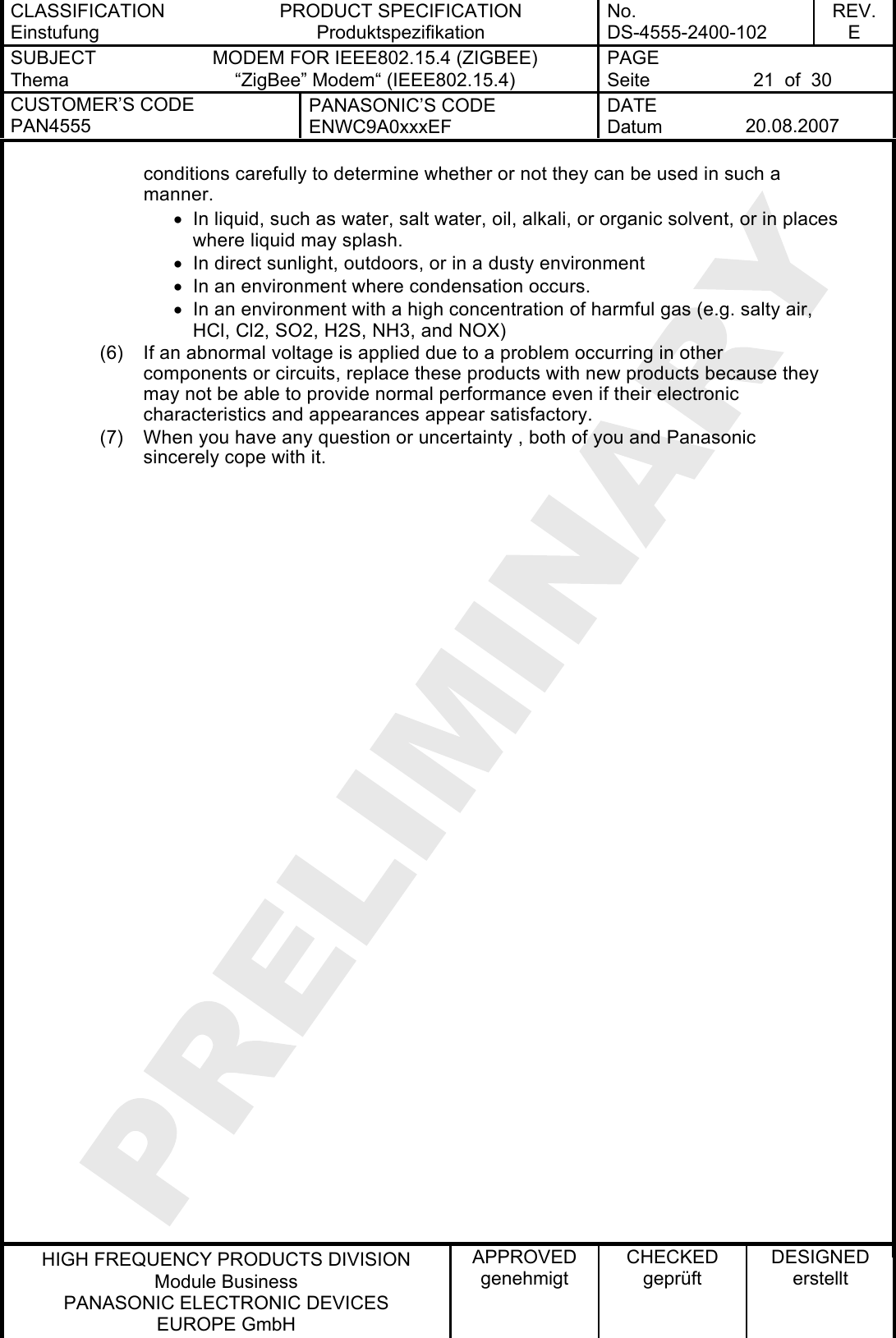 CLASSIFICATION Einstufung PRODUCT SPECIFICATION Produktspezifikation No. DS-4555-2400-102 REV. E SUBJECT Thema MODEM FOR IEEE802.15.4 (ZIGBEE) “ZigBee” Modem“ (IEEE802.15.4) PAGE Seite  21  of  30 CUSTOMER’S CODE PAN4555 PANASONIC’S CODE ENWC9A0xxxEF DATE Datum  20.08.2007   HIGH FREQUENCY PRODUCTS DIVISION Module Business PANASONIC ELECTRONIC DEVICES  EUROPE GmbH APPROVED genehmigt CHECKED geprüft DESIGNED erstellt conditions carefully to determine whether or not they can be used in such a manner. •  In liquid, such as water, salt water, oil, alkali, or organic solvent, or in places where liquid may splash. •  In direct sunlight, outdoors, or in a dusty environment •  In an environment where condensation occurs. •  In an environment with a high concentration of harmful gas (e.g. salty air, HCl, Cl2, SO2, H2S, NH3, and NOX) (6)  If an abnormal voltage is applied due to a problem occurring in other components or circuits, replace these products with new products because they may not be able to provide normal performance even if their electronic characteristics and appearances appear satisfactory. (7)  When you have any question or uncertainty , both of you and Panasonic sincerely cope with it.  