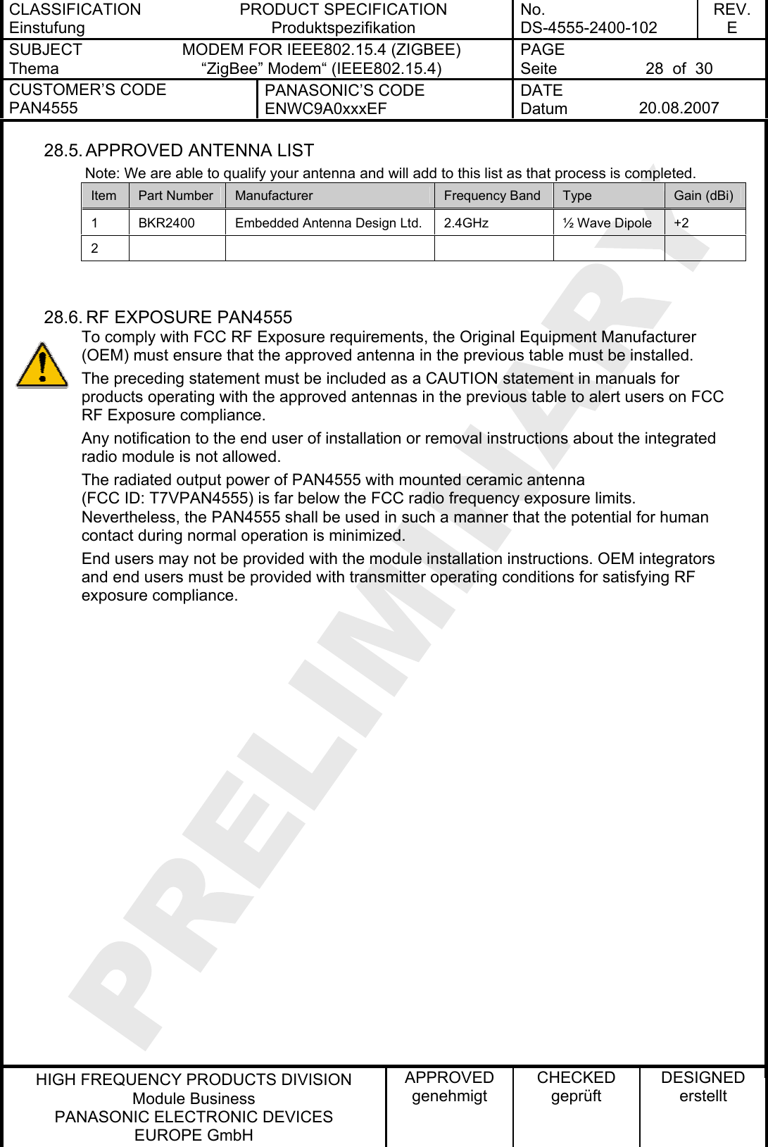 CLASSIFICATION Einstufung PRODUCT SPECIFICATION Produktspezifikation No. DS-4555-2400-102 REV. E SUBJECT Thema MODEM FOR IEEE802.15.4 (ZIGBEE) “ZigBee” Modem“ (IEEE802.15.4) PAGE Seite  28  of  30 CUSTOMER’S CODE PAN4555 PANASONIC’S CODE ENWC9A0xxxEF DATE Datum  20.08.2007   HIGH FREQUENCY PRODUCTS DIVISION Module Business PANASONIC ELECTRONIC DEVICES  EUROPE GmbH APPROVED genehmigt CHECKED geprüft DESIGNED erstellt 28.5. APPROVED  ANTENNA LIST          Note: We are able to qualify your antenna and will add to this list as that process is completed. Item  Part Number  Manufacturer  Frequency Band  Type  Gain (dBi) 1  BKR2400  Embedded Antenna Design Ltd.  2.4GHz  ½ Wave Dipole  +2 2            28.6. RF EXPOSURE PAN4555 To comply with FCC RF Exposure requirements, the Original Equipment Manufacturer (OEM) must ensure that the approved antenna in the previous table must be installed. The preceding statement must be included as a CAUTION statement in manuals for products operating with the approved antennas in the previous table to alert users on FCC RF Exposure compliance. Any notification to the end user of installation or removal instructions about the integrated radio module is not allowed. The radiated output power of PAN4555 with mounted ceramic antenna (FCC ID: T7VPAN4555) is far below the FCC radio frequency exposure limits. Nevertheless, the PAN4555 shall be used in such a manner that the potential for human contact during normal operation is minimized. End users may not be provided with the module installation instructions. OEM integrators and end users must be provided with transmitter operating conditions for satisfying RF exposure compliance.   
